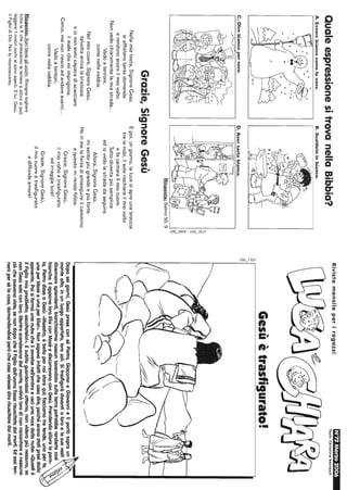 QualeespressionesitrovanellaBibbia?
A.Esserebiancocomelaneve.B.Scaldatoinbianco.
C''''~.
C.Direbiancopernero.D.Avercartabianca.
::;
c.;
I
~
gg
'O
~I
II......
Risposta:Salmo50.9
Grazie,SignoreGesù
Nellamiatesta,SignoreGesù,
siaffollanotantedomande
erendonoscuroilmiovolto.
Nonvedochiaramentelamiastrada...
Vadoatentoni,
comenellanebbia.
Nelmiocuore,SignoreGesù,
talvoltaarrivalatristezza
eiononsonocapacediscacciare
ilmalechemiimprigiona.
Cerco,manonriescoadandareavanti...
Vadoatentoni,
comenellanebbia.
Risposte:Apribenegliocchi:Bisognatogliere
tutteleXcheprecedonolelettereeallorasipuò
leggere:Inostriocchisisonoaperti.Èlui,Gesù,
ilFigliodiDio.Noiloriconosciamo.
Epoi,ungiorno,lalucesiapreunabreccia
tralenubi,ilsolerischiarailmiovolto
efacantareilmiocuore.
Tuttodiventapiùsemplice
ediovedolastradadaseguire.
Allora,SignoreGesù,
misentopiùgrandeepiùforte.
Hoinmelaforzadiproseguireilcammino
equestomirendefelice.
Grazie,SignoreGesù,
ilmiovoltoètrasfigurato
edirraggialuce!
Grazie,SignoreGesù,
ilmiocuoreètrasfigurato
ediffondeamore!
è;
or,
c.;
~I
RivistamensileperiragazziN~2Mal"ZO2006
Tesll:ChrlslineRelnboll
Gesùètrasfigurato!
DOpOseigiorni,GesùpreseconséPietro,GiacomoeGiovannieliportòsopraun
montealto,inunluogoappartato,lorosoli.Sitrasfiguròdavantialoroelesuevesti
divennerosplendenti,bianchissime:nessunlavandaiosullaterrapotrebberenderlecosì
bianche.EapparveloroEliaconMosèediscorrevanoconGesù.Prendendoalloralaparo-
la,PietrodisseaGesù:,<Maestro,èbellopernoistarequi;facciamotretende,unaperte,
unaperMosèeunaperElia!».Nonsapevainfattichecosadire,poichéeranostotipresidallo
spavento.Poisiformòunanubecheliawolsenell'ombraeuscìunavocedallanube:«Questiè
ilFigliomioprediletto;ascoltatelo!»,Esubitoguardandosiattorno,nonvideropiùnessuno,se
nonGesùsoloconloro.Mentrescendevanodalmonte,ordinòlorodinonraccontareanessuno
ciòcheavevanovisto,senondopocheilFigliodell'uomofosserisuscitatodaimorti.Edessiten-
neropersélacosa,domandandosiperòchecosavalessedirerisuscitaredaimorti.
 