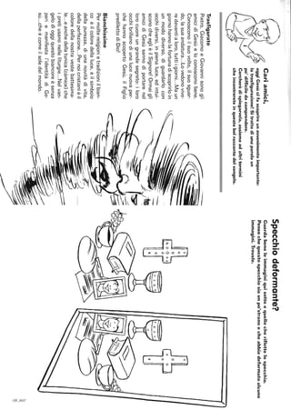 Cariamici,
oggiGesùcifascoprireunavvenimentoimportante:
latrasfigurazione!Sitrattadiunaparolaun
Trasfigurato
po'difficiledacomprendere.
Cercheròdispiegarvela,assiemeadaltritermini
cheincontrereteinquestobelraccontodelvangelo.
Pietro,GiacomoeGiovannisonogli
amicidiGesùeloconosconobene.
Conosconoilsuovolto,ilsuosguar-
do,lasuaandatura...Lovedonovive-
redavantialoro,tuttiigiorni...Maun
giornohannolafortunadiscoprirloin
unmododiverso,diguardarlocon
occhidiversi,inpienaluce,edintui-
sconocheeglièilSignore!Ormaigli
amicidiGesùsannodiportarenel
lorocuoreungrandesegreto:iloro
occhibrillanodiunalucenuovaper-
chéhannoscopertoGesù,ilFiglio
predilettodiDio!
Bianchissime
Permoltereligionietradizioniilbian-
coèilcoloredellaluce,èilsimbolo
dellapurezza,diunanovitàdivita,
dellaperfezione...Pernoicristianièil
coloredellanostravestebattesima-
le...eanchedellatunica(càmice)che
ipretiusanonelleliturgie...Nelvan-
gelodioggiquestobiancoreèsenza
pariemanifestal'identitàdiGe-
sù...cheècomeilsoledelmondo.
--
}~
I~l-.-7"
Specchiodeformante?
Guardabeneleimmaginiquisottoequellocheriflettelospecchio.
Pensochequestospecchiosiaunpo'stranoecheabbiadeformatoalcune
immagini.Trovale.
o
"-
a
'Co
~'
 