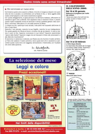 Vostra rivista sono ormai trimesfrale! I
• Per cominciare un nuovo anno
Cominciamo questo anno assieme a Maria: è lei che ci insegna a deporre nel cuore
tutto ciò che ci accade e a confrontarlo con la Parola di Dio, a fame oggetto della
nostra contemplazione e del nostro rendimento di grazie.
Con questo atteggiamento, di gioia pensosa e di ottimismo realistico, affrontiamo la
carovana di giorni che ci attende. Non sappiamo cosa ci riserverà il futuro. E proprio
questa nostra incapacità cronica di dominare il tempo potrebbe gettarci nello scon-
forto o nell'ansia, nella paura o in uno stato perenne di difesa.
Il cristiano sa che, qualunque cosa accada, nulla potrà mai separarlo dall'amore di
Dio in Cristo Gesù.
Neanche Il suo peccato, neanche la sua fragilità, neanche la sua inadeguatezza.
Per questo guarda con fiducia al futuro, al tempo che gli sta davanti. In esso si rea-
lizza il piano di Dio. Sapremo riconoscere le sue tracce? Sapremo assecondare
l'azione dello Spirito? Sapremo reagire da veri discepoli di Gesù alle provocazioni e
alle sfide che incontreremo?
Di domenica in domenica ci attende una Parola viva che illumina il nostro sentiero,
un Pane che sostiene Il nostro cammino. Sono questi doni che ci aiuteranno a per-
correre questo nuovo anno con saggezza, benevolenza e misericordia, con l'audacia
che viene dalla speranza.
.hv.~
sac. Roberto Laurita
La selezione del tnese
Leggi e colora
Prezzi eccezionali!
Rif. 040 203 Rif. 040 205 Rif. 040 102
·20 pagina,
di cui 16 da colorare
• Formato: 15 x 21 cm
Rif. 040 104
Nei limiti delle disponibilità!
+ spese di spedizione: 5,95 €
Richiederli è facile: ({) 00 33 820 888461 (numero diretto Internazionale)
Fax 800-791375 • e-mail: servizioclienti@edizioni-obelia.com
IL CALENDARIO
DELL'ANNO 2006:
Dal 18 al 25 gennaio
Settimana di preghiera per l'unità
dei cristiani
"Dove sono due o tre riuniti nel mio
nome, io sono in mezzo a loro"
(Mt 18,20).
Dal 14 al 23 febbraio
a Porto Alegre (Brasile)
90 Assemblea Mondiale del Consiglio
Ecumenico delle Chiese "Trasforma il
mondo, Dio. nella tua grazia".
l° marzo
Mercoledì delle Ceneri
D n....iro senizio è stato ideato e ~..1JIIPI>atO
pel' ogni attività pastorale a tiratllra limitata.
Per comunicare con
IMMAGINI PER LE
NOSTRE PARROCCHIE
Redazione: Sac. Roberto Laurita,
Italia
Telefono: 00 33 820 888 461
(numero diretto
Posta:
internazionale)
EDIZIONI OBELlA,
B.P. 29
F-67850 Herrlisheim
(Francia)
Abbonam.: Te!': 00 33820888461
Fax: 00 333 88 96 70 96
email: editions.obelia
@online.fr
 