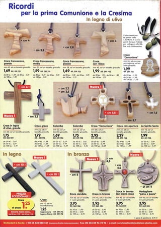 Ricordi
per la prima Comunione e la Cresima
Croce francescana,
grande
mm 40, od un facceNa girocollo.
1,69 Rif. 091 721
do 20 es. : J,59· do 50 es. : J,49
do JOO es. : J,39
Croce in legno
di ulivo, grande
mm 60, od un facceNo girocollo.
1,75
Rif. 100 709
do 20 es. : J,69
do 50 es. : J,59
do JOO es. : J,49
In legno
Croce
In legno di ulivo.r---------------r~~~~
• cm 3,3
Croce francescana,
medio
Croce francescana,
piccolo
mm 33, od un facceNa girocollo. mm 28, od un facceNo girocollo.
1,59 Rif. 091 722 1,49 Rif. 091 723
do 20 es. : J,49 - do 50 es. : J,39
do JOO es. : J,29
do 20 es. : J,39 - do 50 es. : J,29
do 100 es. : J, J9
Croce greca Colomba
mm 22, od un mm 22, od un
facceNo girocollo. facceNa girocollo.
1,79 1,69
Rif. 091 m Rif. 091 733
do 20 es. : J,69 do 20 es. : J,59
do 50 es. : J,59 do 50 es. : J,49
do JOO es. : J,49 do JOO es. : J,39
1:111.0.0
cm JO, od un
facceNa bianco.
1,25
Legno scuro: Rif. 091 713
Legno chiaro: Rif. 091 712
Colomba
mm 35, od un
facceNo girocollo.
1,75
Rif. 091 732
do 20 es. : J,65
do 50 es. : J,55
do JOO es. : J,45
Croce ciondolo
mm 60, od un focceNo
in cuoio girocollo.
3,95
Rif. 360 386
do 20 es. : 3,90
do 50 es. : 3,80
do 100 es. : 3,70
Croce
con rilievo
L'olivo viene cita-
to spesso nello
S.ScriNura. 1/ suo fe-
gno è dunque l'ideafe
per collegarci al/o Bib-
bia e of cristianesimo.
Croce
"Comunione"
mm 36, od uno cop-
po scofpire,e un fac-
ceNo girocollo.
mrn 40, od un facceNo girocollo.
1,99
1,99 Rif. 091 742 Rif. 091 736
do 20 es. : J,95 - do 50 es. : J,89
do JOO es. : J,79
do 20 es. : J,95
do 50 es. : J,89
do JOO es. : J,79
Croce "Comunione"
mm 58, od un
facceNo girocollo.
2,95
Rif. 091 318
do 20 es. : 2,89
do 50 es. : 2,79
do JOO es. : 2,69
Croce in bronzo
mm 45, od un facceNa
in cuoio girocolfo.
3,95
Rif. 360 484
do 20 es. : 3,90
do 50 es. : 3,80
do J00 es. : 3,70
• cm 3,7
Croce con apertura
mm 37, od un
facceNo girocollo.
2,29
Rif. 091 744
do 20 es. : 2, J9
do 50 es. : 2,09
do JOO es. : 1,99
Croce in bronzo
con pierra rosso
mm 45, od un facceNa
in cuoio girocollo.
3,95
Rif. 360 273
do 20 es. : 3,90
do 50 es. : 3,80
do J00 es. : 3,70
• cm 1,2
Lo Spirito Santo
mm J2, od un
facceNo girocollo.
1,99
Rif. 091 735
do 20 es. : J,69
do 50 es. : J,59
do 100 es. : J,49
Medaglione
"pane e pesce"
mm 40, od un facceNo
in cuoio girocollo.
3,95
Rif. 360 504
do 20 es. : 3,90
do 50 es. : 3,80
do J00 es. : 3,70
+ spese di spedizione: 5,95 €
Richiederli è facile: 10 0033820888461 (numera diretto internazionale) Fax: 00 333 88 967096 • e-mail: servizioclienti@edizioni-obelia.com
 