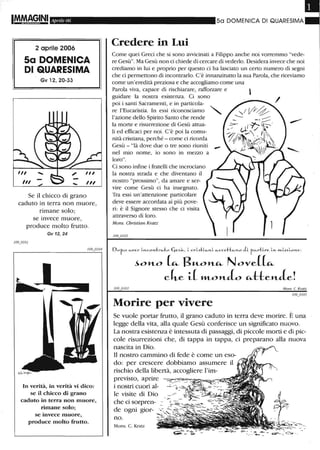I!MAGINI Aprile 06
2 aprile 2006
Sa DOMENICA
DI QUARESIMA
Gv 12, 20-33
Se il chicco di grano
caduto in terra non muore,
rimane solo;
se invece muore,
produce molto frutto.
Gv 12,24
In verità, in verità vi dico:
se il chicco di grano
caduto in terra non muore,
rimane solo;
se invece muore,
produce molto frutto.
50 DOMENICA DI QUARESIMA
Credere in Lui
Come quei Greci che si sono avvicinati a Filippo anche noi vorremmo "vede-
re Gesù". Ma Gesù non ci chiede di cercare di vederlo. Desidera invece che noi
crediamo in lui e proprio per questo ci ha lasciato un certo numero di segni
che ci permettono di incontrarlo. C'è innanzitutto la sua Parola, che riceviamo
come un'eredità preziosa e che accogliamo come una
Parola viva, capace di rischiarare, rafforzare e
guidare la nostra esistenza. Ci sono
poi i santi Sacramenti, e in particola-
re l'Eucaristia. In essi riconosciamo
l'azione dello Spirito Santo che rende
la morte e risurrezione di Gesù attua-
li ed efficaci per noi. C'è poi la comu-
nità cristiana, perché - come ci ricorda
Gesù - "là dove due o tre sono riuniti
nel mio nome, io sono in mezzo a
loro".
Ci sono infine i fratelli che incrociano
la nostra strada e che diventano il
nostro "prossimo", da amare e ser-
vire come Gesù ci ha insegnato.
Tra essi un'attenzione particolare
deve essere accordata ai più pove-
ri: è il Signore stesso che ci visita
attraverso di loro.
Mons. Christian Kratz
O . / / r , . . /.. /I (. / . . • •
o-r-0 fi.-ve)'" LJ'1.C-Oyt:t:I"'a...:t:o '-leS"--, L erL.s."t:l..-fi.-J'l.L fi.-cce"[:'[:t:i-J.1...0 c1- -r-u.-r1:1re Ll'L J'1'l_W5, LO J'1.e.:
~OH-O (", B"-OH-", Nove{(",
cke i( »LOH-aO ",tteH-ae!
,"'fans C. Kratz
Morire per vivere
Se vuole portar frutto, il grano caduto in terra deve morire. È una
legge della vita, alla quale Gesù conferisce un significato nuovo.
La nostra esistenza è intessuta di passaggi, di piccole morti e di pic-
cole risurrezioni che, di tappa in tappa, ci preparano alla nuova
nascita in Dio.
n nostro carnITÙnO di fede è come un eso-
do: per crescere dobbiamo assumere il
rischio della libertà, accogliere l'im-
previsto, aprire
i nostri cuori al-
le visite di Dio
che ci sorpren-
de ogni gior-
no.
Mons. C. Kratz
 