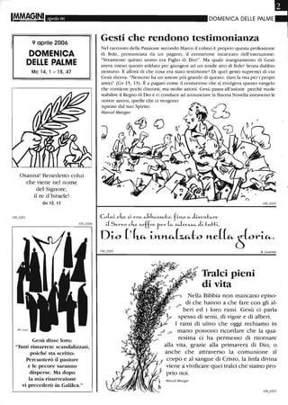 Aprile 06
9 aprile 2006
DOMENICA
DELLE PALME
MC14,1-15,47
Osanna! Benedetto colui
che viene nel nome
del Signore,
il re d'Israele!
Gv 12,13
Gesù disse loro:
"Tutti rimarrete scandalizzati,
poiché sta scritto:
Percuoterò il pastore
e le pecore saranno
disperse. Ma dopo
la mia risurrezione
vi precederò in Galilea."
DOMENICA DELLE PALME
Gesti che rendono testimonianza
Nel racconto della Passione secondo Marco il colmo è proprio questa professione
di fede, pronunciata da un pagano, il centurione incaricato dell'esecuzione:
"Veramente questo uomo era Figlio di Dio!". Ma quale insegnamento di Gesù
aveva inteso questo soldato per giungere ad un simile atto di fede? Senza dubbio
nessuno. E allora di che cosa era stato testimone? Di quel gesto supremo di cui
Gesù diceva: "Nessuno ha un amore più grande di questo: dare la vita per i propri
amici" (Gv 15, 13). È a pagani come il centurione che si rivolgeva questo vangelo
che contiene pochi discorsi, ma molte azioni. Gesù passa all'azione perché vuole
stabilire il Regno di Dio e ci conduce ad annunciare la Buona Novella attraverso le
nostre azioni, quelle che ci vengono
ispirate dal suo Spirito.
Marcel Metzger
CoL-ti ch-e ~i erfi.- cJ,bfi.-~~fi.-to, fin.o fi.- diven.tfi.-re
iiServo ch.e ~offre rer (fi.- ~fi.-(ve:z.:z.fi.- di tM-H~_,
Div (' ~ L»-~t:.~to ltC(~t}~r~.
Tralci pieni
di vita
R. Laurita
Nella Bibbia non mancano episo-
0? di che hanno a che fare con gli al-
beri ed i loro rami. Gesù ci parla
spesso di semi, di vigne e di alberi.
I rami di ulivo che oggi rechiamo in
mano possono ricordare che la qua-
resima ci ha permesso di ritornare
alla vita, grazie alla primavera di Dio, o
anche che attraverso la comunione al
corpo e al sangue di Cristo, la linfa divina
viene a vivificare quei tralci che siamo pro-
prio noi.
Marcel Metzge-r
 