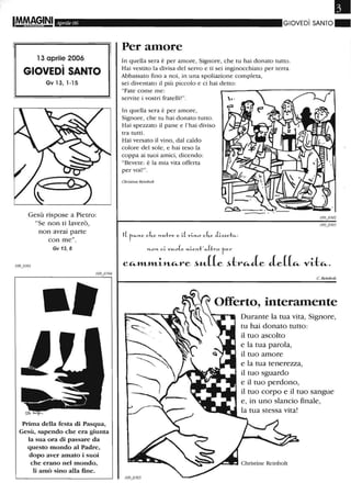 IM.MAGINI Aprile 06
l 3 aprile 2006
GIOVEDì SANTO
Gv 13, 1-15
Gesù rispose a Pietro:
"Se non ti laverò,
non avrai parte
con me".
Gv 13, 8
Prima della festa di Pasqua,
Gesù, sapendo che era giunta
la sua ora di passare da
questo mondo al Padre,
dopo aver amato i suoi
che erano nel mondo,
li amò sino alla fine.
•GIOVEDì SANTO"
Per amore
In quella sera è per amore, Signore, che tu hai donato tutto.
Hai vestito la divisa del servo e ti sei inginocchiato per terra.
Abbassato fino a noi, in una spoliazione completa,
sei diventato il più piccolo e ci hai detto:
"Fate come me:
servite i vostri fratelli! ".
In quella sera è per amore,
Signore, che tu hai donato tutto.
Hai spezzato il pane e l'hai diviso
tra tutti.
Hai versato il vino, dal caldo
colore del sole, e hai teso la
coppa ai tuoi amici, dicendo:
"Bevete: è la mia vita offerta
per voi!".
Christine Reinbolt
»-0»- ci.. vJ4.o(e »-i..c»-1:'«-(ho rc,-
CCi-l1'Ll1'Li-JlLCi-re ~"-((e ~trCi-Je Je((Ci- vi-tCi-.
C. Reinbolt
Offerto, interamente
Durante la tua vita, Signore,
tu hai donato tutto:
il tuo ascolto
e la tua parola,
il tuo amore
e la tua tenerezza,
il tuo sguardo
e il tuo perdono,
il tuo corpo e il tuo sangue
e, in uno slancio finale,
la tua stessa vita!
Christine Reinbolt
 