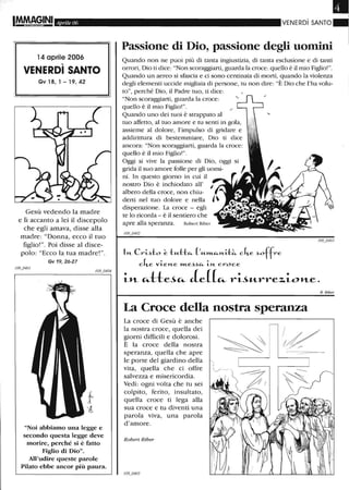Aprile 06
14 aprile 2006
,
VENERDI SANTO
Gv18,1-19,42
Gesù vedendo la madre
e lì accanto a lei il discepolo
che egli amava, disse alla
madre: "Donna, ecco il tuo
figlio! ". Poi disse al disce-
polo: "Ecco la tua madre! ".
Gv 19, 26-27
"Noi abbiamo una legge e
secondo questa legge deve
morire, perché si è fatto
Figlio di Dio".
All'udire queste parole
Pilato ebbe ancor più paura.
VENERDì SANTO
Passione di Dio, passione degli uomini
Quando non ne puoi più di tanta ingiustizia, di tanta esclusione e di tanti
orrori, Dio ti dice: "Non scoraggiarti, guarda la croce: quello è il mio Figlio!".
Quando un aereo si sfascia e ci sono centinaia di morti, quando la violenza
degli elementi uccide migliaia di persone, tu non dire: "È Dio che l'ha volu-
to", perché Dio, il Padre tuo, ti dice:
"Non scoraggiarti, guarda la croce:
quello è il mio Figlio!".
Quando uno dei tuoi è strappato al
tuo affetto, al tuo amore e tu senti in gola,
assieme al dolore, l'impulso di gridare e
addirittura di bestemmiare, Dio ti dice
ancora: "Non scoraggiarti, guarda la croce:
quello è il mio Figlio!".
Oggi si vive la passione di Dio, oggi si
grida il suo amore folle per gli uomi-
ni. In questo giorno in cui il
nostro Dio è inchiodato all'
albero della croce, non chiu-
derti nel tuo dolore e nella
disperazione. La croce - egli
te lo ricorda - è il sentiero che
apre alla speranza. Robert Riber
1l't- Crisl::o ~ tM.ttfi- ('"-",,-"-l't-iJ~ c4-e .)offre
c4-e vi.el't-e »t..e.).)fi- i.l't- croce
i-l1.- Ci-tte~Ci- Je((Ci- l"'ti"-l"'l"'e~i-ol1.-e.
La Croce della nostra speranza
La croce di Gesù è anche
la nostra croce, quella dei
giorni difficili e dolorosi.
È la croce della nostra
speranza, quella che apre
le porte del giardino della
vita, quella che ci offre
salvezza e misericordia.
Vedi: ogni volta che tu sei
colpito, ferito, insultato,
quella croce ti lega alla
sua croce e tu diventi una
parola viva, una parola
d'amore.
Robert Riber
R. Riber
 