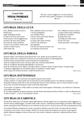 Aprile 06 VEGLIA PASQUALE ~
15 aprile 2006
VEGLIA PASQUALE
Ed esse, uscite, fuggirono via dal sepolcro,
perché erano piene di timore e di spavento..
Mc 16, 1-8
LITURGIA DELIA LUCE
Ecco, abbiamo acceso un fuoco,
fiamma viva,
segno della gloria di Dio,
un fuoco che arda nelle nostre
notti di paura e di scoraggiamento,
un fuoco che bruci tutto quello
che rovina la nostra esistenza,
un fuoco che accenda i nostri cuori
e porti un calore nuovo
nella nostra vita.
Ecco, abbiamo acceso un fuoco
e da esso attingiamo
una scintilla di luce:
è la luce nuova del Cristo Risorto,
è la luce che brilla
in mezzo alle nostre tenebre,
è la luce che nulla può
più spegnere,
è la luce che traccia davanti a noi
un cammino di speranza.
LITURGIA DELIA PAROlA
Mc 16, 8
Ecco, abbiamo acceso un fuoco
e questa chiesa viene rischiarata
da mille luci, riverbero
di quell'unica luce
che brilla nei nostri cuori,
la Luce di Cristo,
nostra speranza e nostra gioia.
Roberto Laurita
Apriamo il libro, una Scrittura Sacra giunta fino a noi grazie ad una tradizione viva.
Apriamo il libro che ci trasmette il racconto di una storia inaudita ed inimmaginabile:
la storia di Dio con gli uomini, storia di incontri che trasformano,
storia di un'alleanza che nasce col dono della vita, col dono della libertà,
storia di un'alleanza devastata dall'infedeltà e dal peccato,
storia di un'alleanza nuova offerta a tutti gli uomini e a tutte le donne di ogni tempo e di ogni luogo.
Ci lasciamo raggiungere da una Parola capace di cambiare la nostra storia:
come l'acqua che scende dal cielo e rende feconda la terra. Roberto Laurita
LITURGIA BATTESIMALE
"Cristo è risorto!": ecco l'annuncio che squarcia questa notte di luce.
"Cristo è risorto!": lo stesso grido che ha percorso la terra duemila armi fa e ha ridestato la speranza.
Ma quella di questa notte non è solo una memoria anche se tanto preziosa, solo un ricordo anche se il più
sacro, solo un evento del passato anche se del tutto imprevisto.
È una realtà, una gioiosa e bella realtà in cui siamo stati inseriti grazie al Battesimo, una realtà che è diventata
carne della nostra carne.
Sì, noi siamo impastati di questa speranza, perché siamo stati immersi nella sua Morte e nella sua Risurrezione.
"Cristo è risorto!" - è vero. E noi insieme con lui! Roberto Laurita
LITURGIA EUCARISTICA
È bene dirlo subito per non lasciare spazio agli equivoci. Questa veglia non è un traguardo ormai raggiunto, la
fine del nostro pellegrinaggio, il termine della nostra ricerca. Celebriamo questa Pasqua nell'attesa della Pasqua
eterna, quel giorno senza tramonto in cui vedremo il cielo nuovo e la terra nuova che Dio ha preparato per noi.
Ecco perché abbiamo preparato la tavola, ecco perché abbiamo raccolto l'invito di sedere alla sua mensa,
di ricevere il suo Corpo e il suo Sangue. Perché c'è ancora strada da compiere per arrivare a quel giorno,
perché abbiamo bisogno di essere ancora una volta nutriti e dissetati, sostenuti e rafforzati dal suo Dono.
Roberto Laurita
 