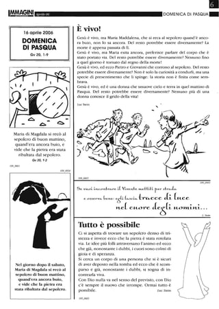 IMMAG,INI Aprile 06
16 aprile 2006
DOMENICA
DI PASQUA
Gv 20, '-9
Maria di Magdala si recò al
sepolcro di buon mattino,
quand'era ancora buio, e
vide che la pietra era stata
ribaltata dal sepolcro.
Gv 20,1-2
Nel giorno dopo il sabato,
Maria di Magdala si recò al
sepolcro di buon mattino,
quand'era ancora buio,
e vide che la pietra era
stata ribaltata dal sepolcro.
DOMENICA DI PASQUA"
....
E vivo!
Gesù è vivo, ma Maria Maddalena, che si reca al sepolcro quand'è anco-
ra buio, non lo sa ancora. Del resto potrebbe essere diversamente? La
morte è appena passata di lì.
Gesù è vivo, ma Maria esita ancora, preferisce parlare del corpo che è
stato portato via. Del resto potrebbe essere diversamente? Nessuno fino
a quel giorno è tornato dal regno della morte!
Gesù è vivo, ed ecco Pietro e Giovanni che corrono al sepolcro. Del resto
potrebbe essere diversamente? Non è solo la curiosità a condurli, ma una
specie di presentimento che li spinge: la storia non è finita come sem-
brava.
Gesù è vivo, ed è una donna che smuove cielo e terra in quel mattino di
Pasqua. Del resto potrebbe essere diversamente? Nessuno più di una
donna conosce il grido della vita!
Luc Stein ,
Se. VH-oi il'Lcol'Ltr"-re. i.l Vi.ve.l'Lte. »t.e.thh fe.r .)tr"-~
e. o.).)e.rv"- be.l'Le.: e.ti ("-.)ci"- tr~cce ii- [u_ce
nA cuore Je[.p_um'L~""~.:s:'"
Tutto è possibile
Ci si aspetta di trovare un sepolcro denso di tri-
stezza e invece ecco che la pietra è stata rotolata
via. Le idee più folli attraversano l'animo ed ecco
che già, nonostante i dubbi, i cuori sono colmi di
gioia e di speranza.
Si cerca un corpo di una persona che si è sicuri
di aver deposto nella tomba ed ecco che è scom-
parso e già, nonostante i dubbi, si sogna di in-
contrarla viva.
Con Dio nulla va nel senso del previsto, con Dio
c'è sempre il nuovo che irrompe. Ormai tutto è
possibile. Luc Stein ~I
 