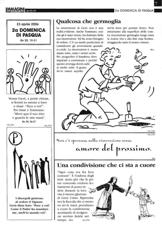 I!!YAAGINI Aprile 06
23 aprile 2006
2a DOMENICA
DI PASQUA
Gv 20, 19-31
, , I
Venne Gesù, a porte chiuse,
si fermò in mezzo a loro
e disse: "Pace a voi!".
Poi disse a Tommaso:
"Metti qua il tuo dito
e guarda le mie mani".
Gv 20,26-27
I discepoli gioirono
al vedere il Signore.
Gesù disse loro: "Pace a voi!
Come il Padre ha mandato
me, anch'io mando voi".
2a DOMENiCA Di PASQUA~
Qualcosa che germoglia
La risurrezione di Gesù non è una
realtà evidente. Anche Tommaso, uno
che gli è stato vicino, ha dubitato della
sua risurrezione. Ed ha avuto bisogno
di vedere. C'è un modo particolare di
considerare gli avvenimenti quando
nel-la terra per portare frutto. Non
rimaniamo alla superficie delle cose.
La risurrezione germoglia lungo tutta
la nostra vita e alla fine essa fiorisce,
irraggiando tutto il nostro vissuto.
si crede. La risurrezione è, nono- ~ ,)
stante tutto, sotto i nostri occh.i. ,,.... .), •
Ben
Per progredire il bambino deve - t=!-J
imparare a camminare e perché ..::)
questo avvenga dovrà cade-
re molte volte. Il grano
de-ve essere sepolto
Ben
Una condivisione che ci sta a cuore
"Ogni cosa era fra loro
comune". È l'euforia degli
inizi. tanto più che le pri-
me comunità credono fer-
mamente di poter ve-
dere durante la loro
vita il ritorno glorioso
di Gesù Cristo. Riprendia-
mo la fiaccola che ci metto-
no tra le mani, prendiamo
a cuore la condivisione,
accettando di svolgere
un servizio fedele nel
tempo. B en 109_0705
 