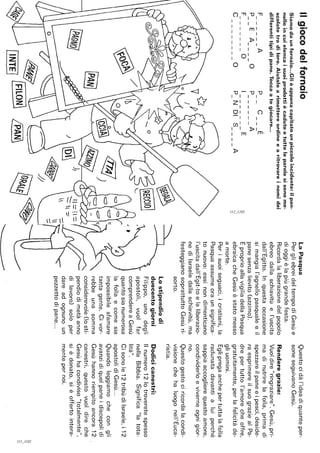 Ilgiocodelfornaio
Siamodaunfornaio.o.GIièappenacapitatounpiccoloincidente:ilpan-
nelloincuielencaisuoiprodottiècadutoetutteleparolesisonome-
scolatetradiloro.Aiutaloarimettereordineearitrovareinomidei
differentitipidipane.Toccaategiocare...
FAPCE------
PEAOPA----------
FOIE--------------
COPNDISA------------
~/
&@
~
/INTEJfFllONJ[PAN
i:;
'"-,
::::
laPasqua
PergliebreideltempodiGesùe
dioggièlapiùgrandefesta.
Ricordalaliberazionedelpopolo
ebreodallaschiavitùel'uscita
dall'Egitto.Inquestaoccasione
simangial'agnellopasqualeeil
panesenzalievito(azzimo).
EproprioallavigiliadellaPasqua
ebraicacheGesùèstatomesso
amorte.
Perisuoiseguaci,icristiani,la
Pasquaassumeoraunsignifica-
tonuovo:essinondimenticano
l'uscitadall'Egit-toelaliberazio-
nediIsraeledallaschiavitù,ma
festeggianosoprattuttoGesùri-
~
sorto.
lostipendiodi
duecentogiorni
Filippo,unodegli
apostoli,vuoifar
comprendereaGesù
quantosianumerosa
lafollaecomesia
impossibilesfamare
tantagente.Civor-
rebbeunasomma
considerevole(losti-
pendiodimetàanno
dilavoro)soloper
dareadognunoun
pezzettodipane...
Questocidàl'ideadiquanteper-
soneseguivanoGesù.
Renderegrazie:
Vuoidire"ringraziare".Gesù,pri-
madinutrirelafolla,primadi
spezzareilpaneeipesci,deside-
raesprimereilsuograziealPa-
drepertuttol'amorecheoffre,
gratuitamente,perlafelicitàde-
gliuomini.
Eglipregaanchepertuttalafolla
radunatadavantialuiperché
sappiaaccoglierequestoamore,
condividerloeviverneognigior-
no.
Questogestociricordalacondi-
visionechehaluogonell'Euca-
ristia.
Dodicicanestri:
Ilnumero12lotroveretespesso
nellaBibbia.Significa"latota-
lità".
Cisonole12tribùdiIsraele,i12
apostolidiGesù...
Quandoleggiamochecongli
avanzidiquelpaneidiscepolidi
Gesùhannoriempitoancora12
canestri,questovuoidireche
Gesùhacondiviso"totalmente",
sièdonato,sièoffertointera-
mentepernoi.
~
-,
S
 