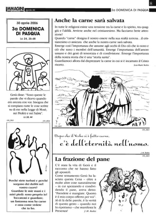 IM.M8§INI Aprile 06
30 aprile 2006
3a DOMENICA
DI PASQUA
le 24, 35-48
Gesù disse: "Sono queste le
parole che vi dicevo quando
ero ancora con voi: bisogna che
si compiano tutte le cose scritte
su di me nella Legge di Mosè,
nei Profeti e nei Salmi".
Le 24,44
Perché siete turbati e perché
sorgono dei dubbi nel
vostro cuore?
Guardate le mie mani e i
miei piedi: sono proprio io!
Toccatemi e guardate;
un fantasma non ha carne
e ossa come vedete
che io ho_
•30 DOMENICA DI PASQUA"
Anche la carne sarà salvata
In tutte le religioni esiste una tensione tra la carne e lo spirito, tra quag-
giù e l'aldilà. Avviene anche nel cristianesimo. Ma facciamo bene atten-
zione!
Quando "carne" designa il nostro essere nella sua realtà terrena...il cris-
tianesimo ci assicura che anche la nostra carne sarà salvata.
Emerge così l'importanza che assume agli occhi di Dio ciò che io sono e
ciò che sono i membri dell'umanità. Emerge l'importanza dell'amore
umano e dei gesti di tenerezza e di condivisione. Emerge l'importanza
della nostra storia che è una "storia santa".
Guardiamoci allora dal disprezzare la carne in cui si è incarnato il Cristo
risorto. Jean-Marie Bedez
' ..
'."" r ~ ---.s-y.-.
~J~~
~
Doto ch-e iL Ver~o ~L (.; fc.--tto c"-rn..e,
C'~ Je[['eterltit~ lte[['«-o»Lo.
La frazione del pane
C'è stata la vita di Gesù e il
racconto che ne hanno fatto
gli apostoli.
Come testamento Gesù ha la-
sciato questa Cena - oltre a
molte altre cose naturalmente
- in cui spezzando e condivi-
dendo il pane, aveva detto:
"Prendete e mangiate. Questo
è il mio corpo offerto per voi".
Al di là delle parole, è la verità
di questo gesto - quando noi
lo ripetiamo - che manifesta la
Presenza! f.-M. Bedez
I-M. Bedez
 