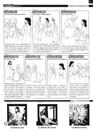 Aprile 06 IMMAGINI DOMENICALI
Domenica delle palme
,
E giunta l'ora che sia glorificato il
Figlio dell'uomo. In verità, in verità vi
dico: se il chicco di grano caduto in
terra non muore, rimane solo; se in-
vece muore, produce molto frutto.
E molti stendevano i loro mantelli
sulla strada e altri delle fronde, che
avevano tagliate dai campi. Gridava-
no: "Osanna' Benedetto colui che vie-
ne nel nome del Signore'''.
Gesù versò dell'acqua nel catino e
cominciò a lavare i piedi dei discepo-
li e ad asciugarli con l'asciugatoio di
cui si era cinto.
Pilato gli disse: "Dunque tu
sei re?". Rispose Gesù: "Tu lo
dici: io sono re. Per questo
io sono nato e per questo
sono venuto nel mondo:
per rendere testimonianza
alla verità. Chiunque è dalla
verità, ascoLta la mia voce".
Simon Pietro entrò nel
sepolcro e vide le bende
per terra, e il sudario che
gli era stato posto sul capo,
non per terra con le bende,
ma piegato in un luogo a
parte.
2a domenica di Pasqua
Gesù disse a Tommaso:
"Metti qua il tuo dito e
guarda le mie mani; stendi
la tua mano, e menila nel
mio costato; e non essere
più incredulo, ma creden-
te!".
Così sta scritto: il Cristo
dovrà patire e risuscitare
dai morti il terzo giorno e
nel suo nome saranno pre-
dicati a tutte le genti la con-
versione e il perdono dei
peccati. Di questo voi siete
testimoni.
__________________________ PER LE CELEBRAZIONI_
/09_09 /0
L'Ultima Cena La Morte di Cristo La Risurrezione
 