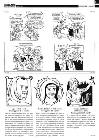 Aprile 06
Ah, non parlarmene!
Com'è il nuovo
parroco?
Hai fatto bene
a dirmelo! Vado subito
a prendere il mio
Gli ho detto in confessio-
ne che mi piace sbirciare
il mio vicino quando
lascia aperta la fine-
stra del bagno...
scooterl
Ugo (1053-1132)
Festeggiato il 10
aprile
Nato a Chateauneuf-sur-Isère, in Fran-
cia, clivenne consigliere del legato del
papa in Francia e poi vescovo di Greno-
ble. Il suo temperamento contemplati-
vo lo conduceva però verso la pace del
monastero. Era persuaso di essere un
pastore indegno per la sua diocesi, ma
il papa rifiuterà sempre le sue dimissio-
ni. Accolse Bruno e i suoi compagni e li
condusse verso le montagne della
Grande Certosa. Uomo austero e retto,
era molto vicino ai poveri. 109_1005
Giulia Billiart (1751-1816)
Festeggiata 1'8 aprile
Nata a Cuvilly, nella regione dell'Oise, in
Francia, era catechista e svolgeva il lavoro
di ricamatrice. Restò a lungo paralizzata
ad entrambe le gambe, prima di essere
guarita nel 1804, clopo aver fatto una no-
vena. Dopo la sua guarigione si unirono
a lei, per fare catechismo, alcune perso-
ne. Esse si resero conto di come le ragaz-
ze mancassero di una buona educazione.
Giulia fondò allora l'Istituto delle Suore
di Notre-Dame per l'educazione delle ra-
gazze ad Amiens e poi a Namur. 109_1006
HUMOUR - SANTI
Aspetta che vedo il regisiro...
Dimmi come ti chiami. ..
Ah, adesso capisco! Ho sommalo lutte
le ore di manodopera che hai
messo in conio e sono
arrivalo ad 85 anni...
Valeria di Milano
(890 circa - 968)
Festeggiata il 28 aprile
È la sposa cii san Vitale, che verrà
martirizzato, poco prima cii lei, a Ra-
venna. Di ritorno a Milano si sarebbe
ritìutata di partecipare ad una festa in
onore del clio Silvano. Venne allora
fustigata e torturata, tanto da morire
dopo tre giorni.
 