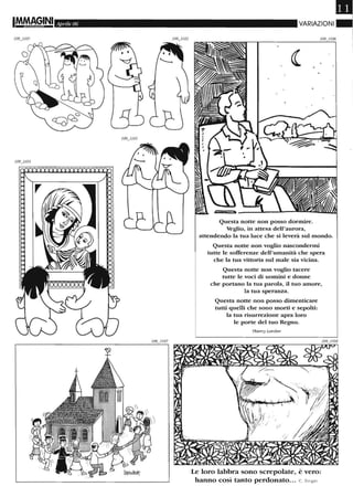 IM.M.~GINI Aprile 06
J09jJ03
VARIAZIONI
Questa notte non posso dormire.
Veglio, in attesa dell'aurora,
attendendo la tua luce che si leverà sul mondo.
Questa notte non voglio nascondermi
tutte le sofferenze dell'umanità che spera
che la tua vittoria sul male sia vicina.
Questa notte non voglio tacere
tutte le voci di uomini e donne
che portano la tua parola, il tuo amore,
la tua speranza.
Questa notte non posso ditnenticare
tutti quelli che sono morti e sepolti:
la tua risurrezione apra loro
le porte del tuo Regno.
7hierry Larcher
Le loro labbra sono screpolate, è vero:
hanno così tanto perdonato... C. Singer
 