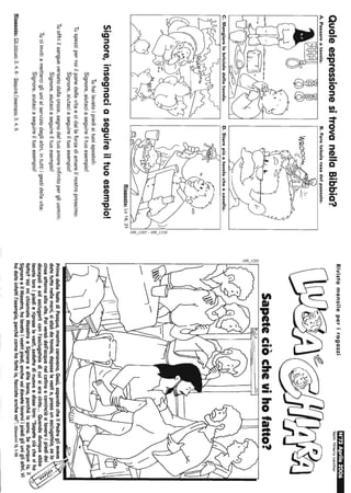 QualeespressionesitrovanellaBibbia?
A.Passareatavola.B.Faretabularasadelpassato.
C.Mangiarelebricioledellatavola.D.Starepiùatavolacheacavallo.
))/~I
'"~
"-
a
'"~I
1---1H-------=-----c=((,/I~
Risposta:Le16,21
Signore,insegnaciaseguireiltuoesempio!
Tuhailavatoipiediaituoiapostoli:
Signore,aiutaciaseguireiltuoesempio!
Tuspezzipernoiilpanedellavitaecidailaforzadiamareilnostroprossimo:
Signore.aiutaciaseguireiltuoesempio!
Tuoffriilsangueversatodallacroce,segnodeltuoamoreinfinitopergliuomini:
Signore,aiutaciaseguireiltuoesempio!
Tuciinvitiamettereigliunialserviziodeglialtri,intuttiigestidellavita:
Signore,aiutaciaseguireiltuoesempio!
Risposte:Gliintrusi:2,4,6-Seguirel'esempio:3,4,5.
RivistamensileperiragazziN'73Aprile2006
Testi:ThlerryLarcher
Sapeteciòchevihofatto?
--
PrimadellafestadiPasqua,mentrecenavano,Gesù,sapendocheilPadregliaveva
datotuttonellemani,sialzòdatavola,deposelevestie,presounasciugatoio,selo
cinseattornoallavita.Poiversòdell'acquanelcatinoecominciòalavareipiedidei
discepolieadasciugarliconl'asciugatoiodicuisieracinto...Quandodunqueebbe
lavatoloroipiedieripreselevesti,sedettedinuovoedisseloro:"Sapeteciòcheviho
fatto?VoimichiamateMaestroeSignoreeditebene,perchélosono.Sedunqueio,il
SignoreeilMaestro,holavatoivostripiedi,anchevoidovetelavarviipiedigliuniglialtri.Vi
hodatoinfattil'esempio,perchécomehofattoio,facciateanchevoi".(Giovanni13,1-15)
 