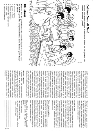 CultimaCenadiGesù
Osservabenequestodisegnoetroveraiunerrore:c'èunapostoloche
compareduevolte.Qualè?
Gliintrusi
EccounalistadeigesticheGesùhacompiutodurantelasuavitaterre-
na.Solotre,però,lihacompiutinell'ultimaCena.Saidirequali?Scopri
gliintrusi.
1.spezzareilpane
2.guarireuncieco
3.versaredell'acqua
4.tracciaredeisegniperterra
5.lavareipiedi
6.risuscitareLazzaro
piedi!",anchesepoicedeeglichiededi
lavargli"nonsoloipiedi,maanchelemani
edilcapo!".Ineffettipercapireilsignificato
diquestogestobisognaimmergersinelpas-
sato.Nell'antichitàeratradizionechelo
schiavodicasasiabbassassedavantial
padroneedaisuoiinvitatiperlavareloroi
piedi.Oradeviricordartichesiamoin
Palestina,conunclimamoltopiùseccoe
caldodelnostro.All'epoca,poi,viaggiare
significavasoprattuttocoprirelunghedi-
stanzeapiedi,calzandosolodeisandali...
Questogesto,dunque,eraunmodoper
accoglierequalcunoedonargliunpo'di
refrigeriodopounpercorsolungoepolvero-
so.Maeraanche,nonbisognadimenticarlo,
un'incombenzaumileetalorasgradevole.
Giovannièl'unicodeiquattroevangelistia
riferirciquestoepisodio.Glialtriraccontano
ilgestodelpaneedelvino,segnodellavita
diGesù,donataespezzatapertutti,annun-
ciodegliawenimentichestannoperacca-
dereecheporterannodall'oscuritàdella
PassioneedellaMorteallagioiadella
Pasqua!Giovanni,delresto,sirivolgeaper-
sonechesonogiàcristianedatempoeche
celebrano"laCenadelSignore",quellache
noioggichiamiamoMessa.Cosìquando
scrivequestotestononricordasoloil
momentodell'ultimacenaconisuoiaposto-
li,maanchequestogestochecifacompren·
deremegliolamortediGesùetuttalasua
vita.Intalmodoegliciaiutaariconoscerein
Gesùcoluicheèdiventatoilservoditutti.
MaestroeSignore:
Iltermine"Rabbi",cheinebraicosignifica
"Maestro",aitempidiGesùcostituivaun
modorispettosoperrivolgersiadunmaestro
dellaLegge(Gv20,16).Siusavaanche
"Rabbuni",inaramaico,ildialettocheparla-
valostessoGesù.Peridiscepoli,comeper
noi,questotitoloricordailsuoinsegnamen-
to:egliècomeun"maestrodiscuola"checi
trasmettetuttoilsuosapereperaiutarcia
crescere!
"Signore":gliebreiusanoquestotermine
perrivolgersiaDio.ChiamareGesù"Signo-
re"significadunquericonoscerecheegliè
Dio.NelnostrotestoGesùstessodiceagli
apostoli:"VoimichiamateMaestroeSigno-
reeditebene,perchélosono".
Gliuniglialtri:
Gesùcimostraquellochedevefareuncri-
stiano.Luistessolodicealversetto15:"Vi
hodatoinfattil'esempio,perchécomeho
fattoio,facciateanchevoi".Ancorauna
voltaGesùcichiamaaseguirloecispiegain
qualmododobbiamofarlo.Comeunmae-
stroegliciinsegnailserviziodelprossimo:
"alzarsidatavola,deporrelevesti,prendere
unasciugatoio,versaredell'acqua...",il
tuttonelrispettodeglialtriperchéeglièil
Signore,chesaabbassarsipermettersial
servizioditutti!
Toccaate,ora,agire...:
Gesùcihamostratoancorailsuoamoreper
gliuomini:lihaamatifinoadonarelasua
vitasullacroce.Eglicilasciauncomanda-
mentonuovo:"l'amoredelprossimo".In
questoraccontoGesùnemostratuttoil
significato:questoamoredelprossimo-di
cuidevedarprovaognidiscepolo-nondeve
rimanerenell'ambitodeisentimenti,madeve
esprimersiattraversoilnostroimpegnodi
tuttaunavitaalserviziodeglialtri...
Allora,riflettiunistanteedomandati
comepuoianchetuoggi"lavarei
piedi"...
-aquellicheincontri
-allatuafamiglia,aituoiamici
.airagazzistranierichearrivanonellatua
classeoneltuogruppo
2:
~
",I
2:
 