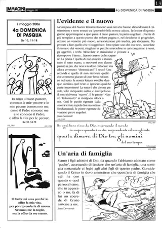 L
Maggio 06
7 maggio 2006
4a DOMENICA
DI PASQUA
Gv 10,11-18
lo sono il buon pastore,
conosco le mie pecore e le
mie pecore conoscono me,
come il Padre conosce me
e io conosco il Padre;
e offro la vita per le pecore.
Gv 10,14-15
,.-
Il Padre mi ama perché io
offro la mia vita,
per poi riprenderla di nuovo.
Nessuno me la toglie,
ma la offro da me stesso.
40 DOMENICA DI PASQUA"
L'evidente e il nuovo
Alcuni passi del Nuovo Testamento sono così noti che hanno abbandonato il cri-
stianesimo e sono entrati tra i proverbi della nostra cultura. Le letture di questo
giorno appartengono a quei passi: il buon pastore, la pietra angolare...Niente di
più semplice a questo punto che voltare pagina e, nel desiderio di progredire,
cercare un versetto più nuovo, un'esortazione più inedita, più eloquente. Ma
provate a fare quello che vi suggerisco: fotocopiate uno dei due testi, cancellate
il numero dei versetti, ritagliate in piccole striscioline in cui compaiono i nomi,
gli aggettivi, i verbi. Mescolate le sttiscioline e provate a
ricomporre il testo...Spesso avrete delle sorpre-   I
se. La prima è quella di non riuscire a ricosti- '.)J
tuire il testo esatto, a ritrovarvi con alcune Ii-=t
parole in più, che non si sa dove collocare: ma "" (i:' _
allora avremmo "dimenticato" il testo? Una - .......
seconda è quella di non ritrovare quello
che avremmo giurato di aver letto ed inte-
so nel testo: la nostra lettura avrebbe dun-
que confuso quel testo o ignorato qualche
parte importante? La terza è che alcune pa-
role, tolte dal quadro solito, ci interpellano:
il testo ridiventa "nuovo". E le parole "Nuo-
vo Testamento" si livolgono allora a
noi. Così le parole ligettate dalla
nostra lettura rapida diventano frasi
fondamentali, le pietre rigettate di-
ventano pietre angolari.
Jean Devriendt
110_'302

,
IIOJ 103
S e. 0Ò>1-i. be.>1-e. V'Le.>1-e J.u. Di.o, oHerV'''->1-Jo L[ m..O>1-Jo
Lo ~cofro i.,•."->1-to è V'''-~t''-, ~orr_re>1-Je.>1-te eJ ,,-cco
Ò
[i.e.>1-te.
lu-e.~t"' J-i.l11..0r", J-i. D-i.o tr",;S(-i. U-Ol11..-i.J't.-i.
J e.[ ~..o tem..fo.
j. Devl'iendt
Un'aria di famiglia
Siamo i figli adottivi di Dio, da quando l'abbiamo adottato come
"padre", accettando di lasciare che un'aria di famiglia, una somi-
glia sostanziale ci leghi agli altri figli di questo padre. Conside-
rando il Cristo io devo ammettere che quest'aria di famiglia che
egli ha con
questo o quel
parrocchiano,
che io apprez-
zo o no, fa di
lui un coere-
de di Cristo
assieme a me.
Jean Devriendt
 