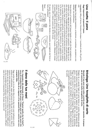 Unaricetta:Ilpane
Oggiimpareraiapreparartiilpane.
Ingredienti:400gdifarina,2bicchieridiacqua,1cucchiaiodisale,25gdilie-
vito.
Materiale:Unagrandeinsalatiera,unbicchiere,uncucchiaio,unapiastraouno
stampo,unostrofinaccio.
Versadentroun'insalatieradell'acquatiepidaeilsalechefaraisciogliereme-
scolandoiltutto,aggiungipoiillievitoridottoapezzettini.Aggiungioraunpo'
allavoltalafarina,amalgamandolabenefinoadottenereunapastaelasticae
noncollosa.Coprilapastaconunostrofinaccioelascialariposareperqualche
ora.Lapastalieviteràesigonfierà.Aquestopuntolavoridinuovolapastae
lefaiassumerelaformachedesideri(unbastoncino,unapagnottarotonda,
unasortadiciambella...),quindiladisponisuunapiastrainfarinataosuuno
stampo.Lasciadinuovoriposareperqualcheora...Faiscaldaredunqueilforno
almassimo(280°).Quandoèbencaldoinseriscilapasta.Abbassalatempe-
raturaa220°elasciacuocereper30/40minuti.
Cisiamo:orailtuopaneèbendoratoecroccante:puoitoglierlodalfornoe
farloraffreddare!
Buon
appetito!
<D<D<Ddc
~-.I
'"::::
Bricolage:Unatovagliettadicarta
Quandoiltuopanesaràcottoeprontoperesserespezzato,tipropon-
godicostruireunabellatovagliettadicarta.
Ritagliadaungrandefogliodicartabiancauncerchioabbastanzagrande
(grandealmenoquantoilpanechehaiappenacotto).Sehaipreparatodei
panini,costruiscialloradeitovagliolidicartadellalorostessagrandezza.
Piegaicerchiricavatiin4oin8(guardaildisegno).Ritagliaallorointernodei
quadrati,deitriangoli,deirettangoli,diformadiversa...Quandospiegheraila
tuatovagliettavedraiapparireunveroricamochemetteràinrisaltoilpaneche
haicotto.
C:J
Ildonodelletuemani
6;
ve
C~O()(J
C)C7()DQO
'ClD
PerrisponderealladomandadiGesù:"Capisciquellochehofatto?",
cercadiricordartibene.Eglihapresoicinquepaniediduepesciche
costituivanoilcibodiunragazzoelihaspezzatifinoanutrireunavera
epropriafolla.
Oggianchetu,conletuedieciditaeletueduemani,puoirealizzareunpane,
simbolodicondivisione,segnodell'amorediDiopertuttigliuomini.Gesùci
mostracomeesseregenerosiperchétuttinoiabbiamofamediamiciziaetutti
abbiamodeidonidacondividere.IlmiracolodiGesùhasfamato5000uomini:
ciòchesisarebbepotutorealizzaresoloconlasommaequivalentea200gior-
natedilavorodiunbracciante!Ora,dunque,toccaate!
2:N
~,
N
 