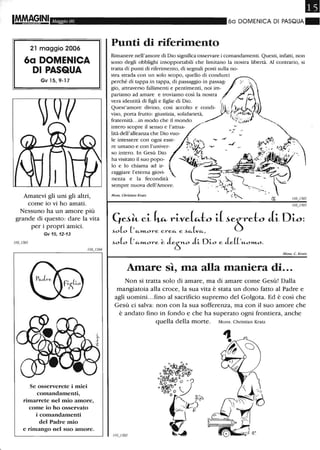 IMft'AG,INI Maggio 06
21 maggio 2006
6a DOMENICA
DI PASQUA
Gv 15, 9-17
Amatevi gli uni gli altri,
come io vi ho amati.
Nessuno ha un amore più
grande di questo: dare la vita
per i propri amici.
Gv 15,12-13
Se osserverete i miei
comandamenti,
rimarrete nel mio amore,
come io ho osservato
i comandamenti
del Padre mio
e rimango nel suo atnore.
6a DOMENICA DI PASQUA"
Punti di riferimento
Rimanere nell'amore di Dio significa osservare i comandamenti. Questi, infani, non
sono degli obblighi insopportabili che limitano la nostra libertà. Al contrario, si
tratta di punti di riferimento, di segnali posti sulla no-
stra strada con un solo scopo, quello di condurci
perché di tappa in tappa, di passaggio in passag- /" ~
gio, attraverso fallimenti e pentimenti, noi im- '~~a
pariamo ad amare e troviamo così la nostra ;CoCo
vera identità di figli e figlie di Dio. / / ° . ( ,
Quest'amore divino, così accolto e CO/di-l .6ALI
viso, porta frutto : giustizia, solidarietà, l...r'r~);1 /,
fraternità.. .in modo che il mondo / ;:"&..ijJ
intero scopre il senso e l'attua-
lità dell'alleanza che Dio vuo-
le intessere con ogni esse-
re umano e con l'univer-
so intero. In Gesù Dio
ha visitato il suo popo-
lo e lo chiama ad ir- :
raggiare l'eterna giovi-
nezza e la fecondità
sempre nuova dell'Amore.
Mons. Christian Kratz
4ti~ ci Cv:.- rive~to i( ~eòeto li Dio:
~o(o (, "-,,"-ore. ere."- e. ~"-(v"-,
Monso C. Kratz
Amare sì, ma alla maniera di...
Non si tratta solo di amare, ma di amare come Gesù! Dalla
mangiatoia alla croce, la sua vita è stata un dono fatto al Padre e
agli uomini.. .fino al sacrificio supremo del Golgota. Ed è così che
Gesù ci salva: non con la sua sofferenza, ma con il suo amore che
è andato fino in fondo e che ha superato ogni frontiera, anche
quella della morte. Mons. Christian Kratz
 