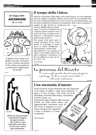 IM.MA§INI Maggio 06
25 maggio 2006
ASCENSIONE
Mc 16, 15-20
Il Signore Gesù, dopo aver
parlato con loro, fu assunto
in cielo e sedette alla destra
di Dio. Allora essi partirono
e predicarono dappertutto.
Mc 16,19-20
Andate in tutto il mondo
e predicate il Vangelo
ad ogni creatura.
Chi crederà e sarà
battezzato sarà salvo,
ma chi non crederà
sarà condannato.
ASCENSIONE . .
Il tempo della Chiesa
Dopo le rimostranze degli angeli nella prima lettura, noi non sappiamo
più dove volgere lo sguardo. Alzarlo verso il cielo? Sì, per benedire Dio.
Ma senza allontanarlo dalla terra, che il Cristo non ha abbandonato, ma
che abita stabilmente attraverso la mediazione delle nostre comunità. Il
vangelo di oggi descrive la mediazione che
Gesù ha affidato alla sua Chiesa.
I gesti, le azioni, le iniziative che
comporta questa missione sono
quelli che Gesù compiva perso-
nalmente e direttamente prima
della sua Risurrezione.
Ora quegli stessi gesti egli li
compie attraverso di noi: ci do-
manda di prestargli le nostre
mani, la nostra intelligenza, i
nostri sguardi, i nostri passi.
Egli organizza il suo popolo, la
Chiesa, "per rendere idonei i fra-
telli a compiere il ministero, al
fine di edificare il corpo di Cri-
sto" (Ef 4, 12).
Marcel Metzger
lIO_/602
-
110_/603
l~r:~,~~~~~J~~~;~~h~mi.)L frO(RI1.-
Ò
- Cò-I1.-Cr;X .)e LI1.- »LoL »LeH-O VL.)LbiLe -
l1.-e((e l'1.-O.)tre ce(ebrCò-z,Lo I1.-L.
Una memoria d'amore
Gesù annuncia ai suoi discepoli che essi disporran-
no di segni. In effetti i segni sono numerosi: il
pane e il vino, l'acqua, i ceri, l'olio, la tavola
dell'altare, la forma della chiesa, l'assemblea,
il bacio di pace, ecc.
Tutti questi segni vengono dalla vita quo-
tidiana, ma nelle nostre chiese essi
rappresentano altrettanti doni di
Dio. Sono il supporto o la me-
moria dei gesti con i quali Dio
ci ama, ci istruisce e ci invia
in missione.
Marcel Metzger
M. Metzger
 