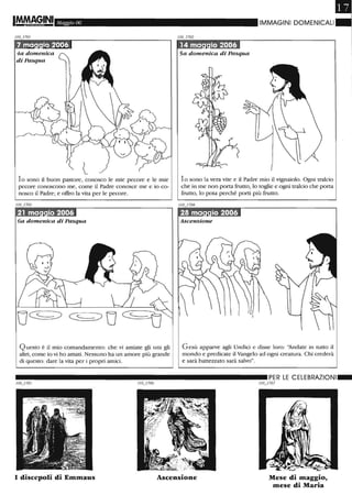Maggio 06
lo sono il buon pastore, conosco le mie pecore e le mie
pecore conoscono me, come il Padre conosce me e io co-
nosco il Padre; e offro la vita per le pecore.
6a domenica di Pasqua
Questo è il mio comandamento: che vi amiate gli uni gli
altri, come io vi ho amati. Nessuno ha un amore più grande
di questo: dare la vita per i propri amici.
~IMMAGINI DOMENICALI"
5a domenica di Pasqua
lo sono la vera vite e il Padre mio il vignaiolo. Ogni tralcio
che in me non porta frutto, lo toglie e ogni tralcio che porta
frutto, lo pota perché porti più frutto.
Gesù apparve agli Undici e disse loro: '1ndate in tutto il
mondo e predicate il Vangelo ad ogni creatura. Chi crederà
e sarà battezzato sarà salvo".
__________________________ PER LE CELEBRAZIONI_
I discepoli di Emmaus Ascensione
// 0_/707
Mese di maggio,
mese di Maria
 