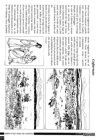 Dopoilsuosoggiornonelde-
serto,Gesùcominciòapredi-
care,percorrendolaGalilea.
Cafarnaoeisuoidintornidi-
ventanocosìperluiunluogo
abitualedipassaggio.
LacittàdiCafarnaoèsituata
inunapiccolapianura,a
nord-ovestdellagodiGene-
saret(chiamatoanchelagodi
Tiberiade),inGalilea.Èa200
metrisottoillivellodelmare
equindid'estatefamoltocal-
do.
AltempodiGesùlaregioneè
fertileedinpiùbeneficiadel-
lapresenzadiunlagoriccodi
pesce.Soffreperòdiundisa-
gioparticolare:cisonotrop-
pemoscheezanzare,chepro-
vocanonumerosemalattie.
All'epocaCafarnaocontava
circa5.000/6.000abitanti.Tra
diessivisonopovericontadi-
niericchiproprietariterrieri.
Situatasuun'importantestra-
dacommerciale,chevada
DamascoadAlessandria,èun
luogodipassaggioimportan-
te.ACafarnao,doveprobabil-
Cafarnao
mentesoggiornaincasadi
Pietro,Gesùmostralasua
compassioneversoipoveri
edimalati.
Èinquestoluogocheeglisifa
moltiamici,traiqualigliapo-
stoli,sceltinontraifariseioi
maestridellalegge,matrai
pescatorieanchetragliesat-
toridelleimposte,cheerano
consideratideipeccatori.
Ilfamosodiscorsodellamon-
tagnaGesùlopronunciòmol-
toprobabilmentesuun'altura
chesovrastalacittà.
TLarcher
--...
----
-~--'-
-~~.-.-,---....:::-_.J.,.~,.~..,...-
110_/803
0~
.....:=-
......tIF-
-3:
3:
!i
z-
<
»(j)
(j)
O
Z
m
~m
cn
om
....»
o::J
o::J
o::J
»
III
 