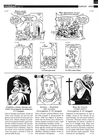 1M.MA(iINI Maggio 06
Giuditta o Jutta (morta nel
1260) Festeggiata localmente
il 5 maggio
Nata in Turingia (Germania), decide di
vivere come eremita, ma una vita del
genere non era facile né sicura per una
dOJU1a sola. Ottiene dunque la prote-
zione di un parente lontano, gran mae-
stro dei cavalieri teutonici, che avevano
appena conquistato la Prussia. Visse in
una foresta vicino a Kulmsee. Dopo la
sua morte venne venerata localmente
come una santa e ricevette il titolo di
patrona della Prussia. /10_2006
HUMOUR - SANTI=Allora. signor parroco. non sa a
che velocità stava andando?
IlO_2004
No.
era grigio!
'. ~_..~.~::
.::::>
Un anno più tardi.
Denise - Dionisia
(III secolo)
Festeggiata il 15 maggio
Visse a Troade, nell'Asia Minore, dove
nel 250 scoppiò la persecuzione di
Decio. Nella sua regione la persecu-
zione non era severa, ma i cristiani ve-
nivano sempre accusati di tutti i mali
che accadevano (malattie, siccità...).
Decio domandava ai cristiani di sacri-
ficare agli dei romani ed essi riceveva-
no in cambio un certificato eli fedeltà
(libellus) . Dionisia si rifiutò: venne al-
lora arrestata e decapitata. 1/0_2007
Un altro anno dopo.
Rita da Cascia
(1381-1457)
Festeggiata il 22 maggio
Originaria di Roccaporena, fu data in
moglie, contro la sua volontà, ad un
uomo brutale, che essa riuscì tuttavia a
convertire. Divenuta vedova, entrò tra
le agostiniane di Cascia e predicò la
pace tra le famiglie rivali. Dopo aver
ascoltato una predica sulla Passione di
Gesù, ricevette le stimmate e soprattut-
to una piaga sulla fronte. Dopo la sua
morte divenne molto popolare. Viene
invocata nei casi disperati. " 0_2008
 