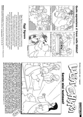 QualeespressionesitrovanellaBibbia?
A.Esserebiancocomelaneve.B.Direbiancoenero.
C.Segnareconunapietrabianca.D.Guardarenelbiancodegliocchi.
B
'"
~'
8
::::!
'2.'·0·.,:">1-
Risposta:2Re5,27
OggiSignore
Oggi,Signore,tumichiedidiessereuntestimone.
Seguendol'esempiodeituoiamici,toccaameora
annunciarelaBuonaNovellachehaidepostonelmiocuore
echehaimessonellemiemaniesullamiabocca.
Comeilsemecadutointerracresceeportafrutto,
cosìiofaròfruttificarelaparolapiantatainme.
Annunceròatuttiifiglidellaterrachel'amoresaràsempre
piùfortedell'odio,chelagioiadicrederefacantareicuori,
chebisognacostruireunaterradigiustiziaedipace
echelavitasaràsemprepiùfortedellamorte!
Risposte:Unanagrammafestivo:Pasqua,Pentecoste,Natale,Ascensione,Risurrezione,Trasfigurazione,
Battesimo,Beatitudini,Crocifissione,Epifania·Lacoppiagiusta:1C,2D,3A,4B.
RivistamensileperiragazziN'74Maggio2006
Testi:ChrlstlneRelnbolt
Saretemieitestimoni!
MentreGesùsitrovavaafavolacongliapostali,ordinòlorodinonallontanarsidaGe-
rusalemme,madiattenderechesiadempisselapromessadelPadre"quella,disse,che
voiaveteuditodame:Giovannihabattezzatoconacqua,voiinvecesaretebattezzatiin
SpiritoSanto,franonmoltigiorni".Cosìvenutisiatrovareinsiemeglidomandarono:
"Signore,èquestailtempoincuiricostituiraiilregnodiIsraele?".Maeglirispose:"Non
spettaavoiconoscereitempieimomenticheilPadrehariservatoallasuascelta,maavrete
forzadalloSpiritoSantochescenderàsudivoiemisaretetestimoniaGerusalemme,intutta
laGiudeaelaSamariaefinoagliestremiconfinidellaterra".Dettoquesta,fuelevatoinalto
sattoiloroocchieunanubelosattrasseallorosguardo,Epoichéessistavonofissandoilcielo,
eccodueuominiinbianchevestisipresentaronoaloroedissero:"UominidiGalilea,perché
stateaguardareilcielo?QuestaGesù,cheèstatoditravoiassuntofinoalcielo,torneràun
giornoallostessomodoincuil'avetevistaandareindelo".(AttidegliApostoli1,1-11)
 