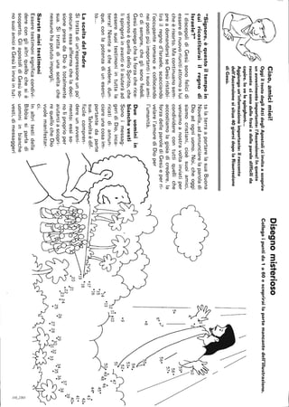 Ciao,amicimiei!
OggiiltestodegliAttidegliApostoliciinvitaascoprire
unavvenimentoimportante:l'Ascensione!Inquesto
raccontocisonodellefrasiedelleparoledifficilida
capire.lovelespiegherò...
Aggiungoun'informazioneimportante:ilracconto
dell'Ascensionesisitua40giornidopolaRisurrezione
diGesù.
"Signore.èquestoiltempoin
cuiricostituiraiilregnodi
Israele?"
IdiscepolidiGesùsonofelicidi
esseredinuovoriunitiattornoalui
cheèrisorto.Macontinuanosem-
preadomandarsiseGesùristabi-
liràilregnod'Israele,scacciando
l'occupanteromanoecollocando
neipostipiùimportantiisuoiami-
cidisempre,cheglisonofedeli.
Gesùspiegachelaforzacherice-
verannoèquelladelloSpirito,che
lispingeràinavantieliaiuteràad
esseresuoitestimoniintuttala
terra!Nienteachevedere,dun-
que,conlapotenzadiuneserci-
to...
LasceltadelPadre
Sitrattadiun'espressioneunpo
oscura:essaaffermacheladeci-
sionepresadaDioètotalmente
sua.Sitrattadiunasceltache
nessunohapotutoimporgli.
Saretemieitestimoni
Esseretestimonisignificacondivi-
dereconglialtriquellochesiè
scoperto.GliapostolidiGesùso-
nosuoiamicieGesùliinviaintut-
talaterraaportarelasuaBuona
Novella,adannunciarelaparoladi
Dioadogniuomo.Noi,cheoggi
siamocristiani,cioèsuoiamici,
veniamoanostravoltainviatiper
condividerecontuttiquelliche
accostiamolagioiadicredere,la
forzadelleparolediGesùeperri-
velarel'amorediDioper
l'umanità.
Dueuominiin
bianchevesti
Sonoimessag-
geridiDio,inca-
ricatidiannun-
ciareunacosaim-
portantedaparte
sua.Talvoltaèdif-
ficilecompren-
dereunaweni-
mento:essiso-
nolìproprioper
aiutarciascopri-
requellocheDio
vuolemanifestar-
ci.
Inaltritestidella
Bibbiasiparladi
uominiinbianche
vesti,dimessaggeri
Disegnomisterioso
Collegaipuntida1a60escoprirailapartemancantedell'illustrazione.

~3.4
0
50
6007
08

.
540
530
09
'12li,lO
520~f"I'
5ì-.--.r47~
o
0
14
013
oo
49
4
0
8
46
015450
440
o
43
420
410
400
39
0
20
.21~738o
223436o
o23242629o35o~oooo3032o
252.7~
~
~
a
""'~I
~
 