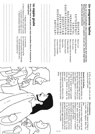Unanagrammafestivo
Ecco,conuncertodisordine,dieciavvenimentiimportanti,diecisolennità.
Rimettilelettereinordineelescoprirai,unaperuna...Servitidegliindizi
pertrovarlepiùfacilmente!.
QAUPAS
ECTEOSPNET
EANTAL
INSACSEOEN
NOIERRISUERZ
GOEIRTASAZURFIN
SMEOTTIAB
UDETAINTIBI
SESCOFIRCOINI
ANFEIAPI
lacoppiagiusta
Gesùèvivo!
Vieni,SpiritoSanto!
Diosifauomo
Gesùsiseparadaisuoidiscepoli
IlSignoredellavita!
Tuttodiventachiaro!
FigliodiDio
Felici,fortunativoi!
Lebracciainchiodate
Sonovenutidall'Oriente
Eccodellefrasilecuipartisonostatemescolate.Cercadiricostruirele
coppiegiuste.
1.RestateaGerusalemme
2.AmailSignoretuoDiocontuttoilcuore
3.Latombaèvuota.Gesùnonc'è
4.SaretebattezzatinelloSpirito
A.maritornerà
B.ericevereteforzadaDio
C.epoiannunciatelaBuonaNovella
finoalleestremitàdellaterra
D.eamailprossimotuo
diDio,diangeli...Sevuoiva'alla
ricercadiqueitesti.
UominidiGalilea
SonogliabitantidellaGalilea,re-
gionedelnorddiIsraele,adovest
dellagodiTiberiade.Provaatro-
varequestaregioneinunacarta
dellaPalestina.
Ilclimadiquestiluoghiègrade-
vole.SituatalontanodaGerusa-
lemme,laGalileaèapertasui
paesivicini.
GesùpassalasuainfanziainGa-
lileaelìdàinizioallasuavitapub-
blica.
Gerusalemme
ÈlacapitaledelpaesediGesùe
sitrovanellaregionedellaGiu-
dea.
Èun'anticacittàregalevolutada
Davide.AItempodiGesùiltem-
pioèstatoricostruitoefolledi
pellegrinivigiungonoinoccasio-
nedellegrandifeste.
Gesùchiedeaidiscepolidiannun-
ciarelaBuonaNovella,comincia-
nodaGerusalemme,finoarag-
giungereleestremitàdellaterra.
Eccoperchéoggiesistonodeicri-
stianiintuttoilmondo.~
'"'"~I
 