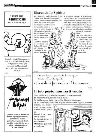 IMMAGINI Giugno 06
4 giugno 2006
PENTECOSTE
Gv 15, 26-27; 16, 12-15
Quando verrà il Consolatore
che io vi manderò dal Padre,
lo Spirito di verità che
procede dal Padre, egli
mi renderà testimonianza.
Gv 15, 26
Quando verrà lo Spirito di
verità, egli vi guiderà alla
verità tutta intera,
perché non parlerà da sé,
ma dirà tutto ciò che avrà
udito e vi annunzierà
le cose future.
PENTECOSTE . .
Discenda lo Spirito
Nel profondo dell'esistenza della
Chiesa, lì c'è il soffio dello Spirito.
talvolta come un fuoco ardente, che
brucia nel cuore dell'uomo.
tare.
Guardati attorno,
ci sono tante cose
da fare. Gli tsuna-
mi, i tifoni e i ci-
cloni non si sca- so di te.
Robert Riber
C' i-»- te. "-"'-«- brc...ee., eke. c...tte.",1e. Ji- Ji-vc...""-r-c...re..
lc....ki-c... ~offi-c...re. L, Sr-i-ri-to
e (o veJr"-i f"-r "-rJere i( t:u.o eu.ore.
Il tuo posto non resti vuoto
Non lasciar soli quelli che animano la tua comunità.
Se hai mani abili, lavora con le mani.
Se hai la parola facile, parla. C'è bisogno di profeti.
R. Riber
Se sei dotato per l'ascolto, impara ad intendere il grido muto di
coloro, così nume-
rosi, che non sanno
o non osano parla-
re.
Prendi il tuo posto
che è unico.
Se non ci sei tu, re-
sterà vuoto.
Mancherà qualcuno
e qualcosa.
Robert Riber
 