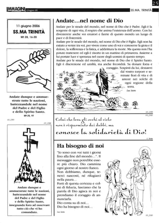 Giugno 06
11 giugno 2006
55.MA TRINITÀ
Mt 28, 16-20
Andate dunque e ammae-
strate tutte le nazioni,
battezzandole nel nome
del Padre e del Figlio
e dello Spirito Santo.
Mf 28,19
Andate dunque e
anunaestrate tutte le nazioni,
battezzandole nel nome
del Padre e del Figlio
e dello Spirito Santo,
insegnando loro ad osservare
tutto ciò che vi ho
comandato.
SS.MA. TRINITÀ
Andate...nel nome di Dio
Andate per le strade del mondo, nel nome di Dio che è Padre. Egli è la
sorgente di ogni vita, il respiro che anima l'esistenza dell'uomo. Con lui
diventerete anche voi creatori e farete di questo mondo un luogo di
pace e di fraternità.
Andate per le strade del mondo, nel nome di Dio che è Figlio. Egli non ha
esitato a venire tra voi, per vivere come uno di voi e conoscere la gioia e il
dolore, la sofferenza e la fatica, e addirittura la morte. Ma questa non l'ha
potuto trattenere ed egli è risorto in un mattino di primavera. Assieme a
lui portate luce e speranza nel cuore degli uomini di questo tempo.
Andate per le strade del mondo, nel nome di Dio che è Spirito Santo.
Egli è discrezione ed umiltà, ma anche fecondità. Sa donare forza e
coraggio. Sospinti da lui, destatevi
dal vostro torpore e se-
minate fiori di vita e di
amore nei solchi di
ogni regione della
1/1_2503
CoL-t-i- cke (e-v~ò(i- occki- ~ ci-e(o
"'"-0"'"- ~ rtir-~rm..i-~to Ju.i- Ju.bbi-, ~
COl'Lo~ce (~~o(i~rie-l:~ li Dio!
Ha bisogno di noi
"lo sono con voi tutti i giorni
fino alla fine del mondo...)). Il
messaggio non potrebbe esse-
re più chiaro. Dio cammina
ogni giorno al nostro fianco.
Non dobbiamo, dunque, te-
nerci nascosti, né rifugiarci
nella paura...
Forti di questa certezza e col-
mi di fiducia, lasciamo che la
parola di Dio agisca in noi e
prendiamo il coraggio di an-
nunciarla.
Dio conta su di noi.. .
Dio ha bisogno di noi. ..
Luc Siein
L Siein
 