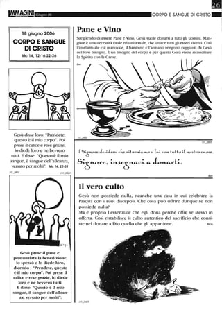 I~GINI Giugno 06
18 giugno 2006
CORPO ESANGUE
DI CRISTO
Mc 14, 12-16.22-26
Gesù disse loro: "Prendete,
questo è il mio corpo". Poi
prese il calice e rese grazie,
lo diede loro e ne bevvero
tutti. E disse: "Questo è il mio
sangue, il sangue dell'alleanza,
versato per molti". Mc 14, 22-24
Gesù prese il pane e,
pronunziata la benedizione,
lo spezzò e lo diede loro,
dicendo : "Prendete, questo
è il mio corpo". Poi prese il
calice e rese grazie, lo diede
loro e ne bevvero tutti.
E disse: "Questo è il mio
sangue, il sangue dell'allean-
za, versato per molti".
Pane e Vino
CORPO E SANGUE DI CRISTO ~I
I
Scegliendo di essere Pane e Vino, Gesù vuole donarsi a tutti gli uomini. Man-
giare è una necessità vitale ed universale, che unisce tutti gli esseri viventi. Così
l'intellettuale e il manovale, il bambino e l'anziano vengono raggiunti da Gesù
nel loro bisogno. È un bisogno del corpo e per questo Gesù vuole riconciliare
lo Spirito con la Carne.
Ben
1(SiÒl'"'e. ~u1e...c... c4.e. l'"'ii:Ol'"'n.ic...m.o c... (H.i con.tH.Ho i( n.o~-l:..o CH.Ol'"'e..
SL5"-Ore. L"--'e5"-"-"-L "- L"-"-rtL.
Ben
Il vero culto
Gesù non possiede nulla, neanche una casa in cui celebrare la
Pasqua con i suoi discepoli. Che cosa può offrire dunque se non
possiede nulla?
Ma è proprio l'essenziale che egli dona perché offre se stesso in
offerta. Così ristabilisce il culto autentico del sacrificio che consi-
ste nel donare a Dio quello che gli appartiene. Ben
 
