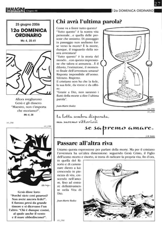 IMMA~,INI Giugno 06
25 giugno 2006
12a DOMENICA
ORDINARIO
Mc 4,35-41
Allora svegliarono
Gesù e gli dissero:
"Maestro, non t'importa
che moriamo?".
Mc 4, 38
Gesù disse loro:
"Perché siete così paurosi?
Non avete ancora fede?".
E furono presi da grande
tiInore e si dicevano l'un
l'altro: "Chi è dunque costui,
al quale anche il vento
e il mare obbediscono?".
120 DOMENICA ORDINARIO
Chi avrà l'ultima parola?
Come va a finire tutto questo?
"Tutto questo" è la nostra vita
personale...e quella delle per-
sone che amiamo. Di passaggio
in passaggio non andiamo for-
se verso la morte? È la morte,
dunque, il traguardo della no-
stra avventura?
"Tutto questo" è la storia del
mondo...con questa impressio-
ne che talora si annuncia...È il
diluvio, l'estinzione, il momen-
to finale dell'avventura umana?
Risposta impossibile all'uomo.
Silenzio. Rispetto.
Il cristiano non ha che la fede,
la sua fede, da vivere e da offri-
re:
"Grazie a Dio, non saranno i
flutti della morte a dire l'ultima
parola".
j ean-Marie Bedez
c:
)
le... (otte... ~el11Jn·c.... J.i~r-erc....tc....,
»1-e... ~c....l-e»1-O 'V'ittorio~i
o
" '_2702
~e ~"fre»1-O "-»1-c...re.
J-M. Bedez
Passare all'altra riva
Usiamo questa espressione per parlare della morte. Ma per il cristiano
l'avventura ha un'altra dimensione: seguendo Gesù Cristo, il Figlio
dell'uomo morto e risorto, si tratta di radicare la propria vita, fin d'ora,
in quella del Ri-
sorto e di cammi-
nare dietro a lui:
crescendo in pie-
nezza di vita, cre-
scendo nell'amo-
re, fino ad entra-
re definitivamen-
te nella Vita di
Dio.
jean-Marie Bedez
 