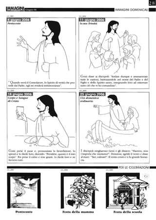 IMMA§,INI Giugno 06
Pentecoste
" Quando verrà il Consolatore, lo Spirito di verità che pro-
cede dal Padre, egli mi renderà testimonianza".
Corpo e Sangue
di Cristo
Gesù prese il pane e, pronunziata la benedizione, lo
spezzò e lo diede loro, dicendo: "Prendete, questo è il mio
corpo". Poi prese il calice e rese grazie, lo diede loro e ne
bewero tutti.
18
IIVIMAGINI DOMENICALI~
Ss. ma Trinità
Gesù disse ai discepoli: ')fidate dunque e ammaestrate
tutte le nazioni, battezzandole nel nome del Padre e del
Figlio e dello Spirito santo, insegnando loro ad osservare
tutto ciò che vi ho comandato".
12a domenica
ordinario
I discepoli svegliarono Gesù e gli dissero: "Maestro, non
t'importa che moriamo?". Destatosi, sgridò il vento e disse
al mare: "Taci, calmati!". Il vento cessò e vi fu grande bonac-
cia.
__________________________ PER LE CELEBRAZIONI_
"'... I 1 ",.-
.' 0 ,:'"
Pentecoste Festa della mamma Festa della scuola
 