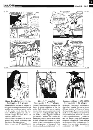 Giugno 06
1//_3 /0 /
Giuseppe?
Appena sposalo. h.
potfato Maria a fare
un viaggio fino in
Egitto. lì è rimasto a
caGa ad occuparsi della
cucina e delle pulizie,
menfre maria visHava
I. Paleslina.
Èsenz'altro lo Spirito Santo che è appena
arrivato...Sa, ai nostri giorni,
le cose vanno veloci...
", ,-" --
Diana d'Andalo (1201-1236)
Festeggiata il 9 giugno
Nata a Bologna, entra a 20 anni tra le
canonichesse di sant'Agostino. La sua
famiglia non condivide questa scelta
e la farà uscire con la forza dal con-
vento. Ma Diana persevera nella vo-
cazione e dopo due anni fonda un
convento domenicano.
Il futuro papa Gregorio IX le manda
quattro suore come compagne per
dare inizio alla vita religiosa.
Muore in convento all'età di 35 anni.
///_3/ 05
Hervé (VI secolo)
Festeggiato il 7 o 17 giugno
Secondo la tradizione era un cieco, che
faceva il cantore ambulante e che era
amico degli animali. Per questa ragione
spesso viene rappresentato assieme ad
un lupo. Con molta probabilità figlio di
un bardo, s'è fatto dapprima eremita e
poi si fenna a Plouvien (nel Finistère, re-
gione della Francia) assieme ad alcuni di-
scepoli. Rifiuta il titolo di abate per umil-
tà, ma in ogni caso ne assicura la funzio-
ne. Molto popolare in Bretagna, è il pa-
trono dei bardi, cantori popolari. I/U/06
•HUMOUR - SANTI"
Figlio mio, credi che
Gesù nuotasse nell'oro
e che camminasse su
tappeti rossi?
Tommaso Moro (1478-1535)
Festeggiato il 22 giugno
Dopo aver compiuto i suoi studi ad
Oxford e a Londra, diventa un uomo
di legge.Assieme ad Erasmo da Rotter-
dam partecipa al movimento umani-
sta. Il re Emico VIII lo nomina dappri-
ma cancelliere del ducato di Lancaster
e poi suo primo ministro. Quando En-
rico VIII rompe con il papa per poter
divorziare e fondare la Chiesa anglica-
n~ Tommaso Moro lo disapprova. Per
questo viene arrestato e giustiziato co-
me traditore nel 1535. //'-1 /07
 