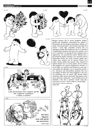 111
Giugno 06
l Più pericolosi sono sempre quelli
che vogliono cambiare
o tutto o niente!
Per loro,
Signore,
non solo pietà,
ma tenerezza.
Charles Singer
•VARIAZIONI"
Bisogna dunque che la nostra preghiera realizzi
queste due condizioni: domandare con ardore e
domandare ciò che bisogna domandare. Vedete voi
stessi, dice Gesù Cristo, che benché siate padri ed
amiate i vostri figli, attendete tuttavia che vi
espongano quello che desiderano da voi. E quando
vi domandano qualcosa che può loro nuocere, voi
non li ascoltate: ma quando le loro richieste sono
ragionevoli, voi acconsentite subito. Abbiate sem-
pre presente questo esempio e non cessate mai di
domandare finché non avete ricevuto quello che
volete. Non cessate mai di cercare finché non
avete trovato quello che cercate. Non cessate di
battere finché non vi è stato aperto. ge voi venite
alla preghiera con questa disposizione d'animo, e
se voi dite: non uscirò di qui finché non avrò rice-
vuto quello che desidero, voi lo riceverete senz'al-
tro, ammesso che domandiate qualcosa che non
sia indegno di Colui che state pregando o che non
sia pericoloso per voi stessi. Che dovete allora
osservare nelle vostre domande? Domandate solo
cose spirituali: perdonate i vostri fratelli prima di
chiedere a Dio che vi perdoni: levate verso Dio
mani pure e sante, "senza collera e senza litigi".
l Su Tim 2.8 - Giovanni Crisostomo.
Omelia 23)
 