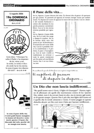 Agosto 06
l 3 agosto 2006
19a DOMENICA
ORDINARIO
Gv 6,41-51
Gesù disse: "Chiunque ha
udito il Padre e ha imparato
da lui, viene a me.
In verità, in verità vi dico:
chi crede ha la vita eterna.
lo sono il pane vivo disceso
dal cielo". Gv 6, 45. 47-48
lo sono il pane della vita.
I vostri padri hanno mangiato
la manna nel deserto e sono
morti; questo è il pane che
discende dal cielo, perché chi
ne mangia non muoia.
Il
19a DOMENICA ORDINARIO ~
Il Pane della vita...
Sei tu, Signore, il pane disceso dal cielo. Tu diventi cibo di gioia e di speranza
per gli uomini. Tu permetti ad ognuno di trovare energie nuove per andare
avanti. Tu deponi nel cuore di ognuno le tracce del tuo amore. Con te i deser-
ti del mondo fioriscono e
coloro che ascoltano la tua
parola possono camminare
liberi. Con te la vita eterna
diventa possibile per ognu-
no.
Sei tu, Signore, il pane della
vita. Sei tu il sole che sorge
e dissipa le tenebre. Sei tu
la brezza della sera che
porta un po' di freschezza e
di tenerezza nel cuore della
vita. Con te è possibile vive-
re la condivisione e il per-
dono, la pace e l'accoglien-
za. Con te tutti i dubbi si
trasformano in certezze e
tutte le paure svaniscono
per far posto ad una fiducia
nuova, che è un tuo dono.
Luc Stein
Se c..Sco(.f:erfi-L (fi- t"-Y'o~ .iL OLO fOY'~e >'LO"- C"fLY'fi-L .•em.fY'e t ...Ho '"-"-
tL c"taer~ aL r",~~",re
aL ~t.-t-rore La ~t«-rore. ··
L Stein
Un Dio che non lascia indifferenti...
"Ma quell'uomo non è Gesù, il figlio di Giuseppe?". Hanno ragio-
ne di affermare ciò quelli che mormorano contro di lui. Questo
Dio, infatti, non è da cercare lassù in alto, ma in mezzo agli uomi-
ni di questo tempo. Questo Dio è più che mai figlio dell'uomo ed
è quello che lo rende attraente e vicino. E tanto peggio se questo
disturba alcuni: un Dio così non è fatto per lasciare indifferenti. ..
Lue Stein
 