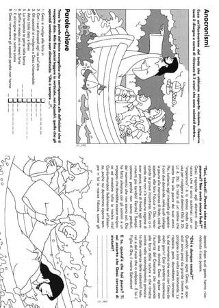 Anacronismi
Eccoun'illustrazionedeltestocheabbiamoscopertoinsieme.Osserva
beneildisegnoecercadiritrovare6-7errorichesonoscivolatidentro...
~
Parole-chiave
Trovaleparoledeltestoevangelicochecorrispondonoalledefinizionicheti
vengonodate.Allafinepotraileggereinverticale,neiriquadri,quellochegli
apostolisembranoaverdimenticato:"Dioèsempre...!".
1.Gesùsirivolgeallafollain0_______
2.Conisuoidiscepolieglivasull'altra0___
3.GliapostolisirivolgonoaGesùchiamandolo__0____
4.AltrotitolodatoaGesù0________
5.Latempestalegettanellabarca__-O
__0__
0_______
6.Soffiainmodopiùomenoforte
7.Èall'originedellanostrastoria
8.Gesùrimproveragliapostoliperchénonhanno_0__
apostolidopoquelgestohannorico-
nosciutoilsuopotere.
"Chièdunquecostui?"
QuandovedonoagireGesù,gliapo-
stolisonopresidagrandetimoreesi
pongonoalorovoltaunadomanda.La
risposta,però,dovrebberoconoscer-
la,dalmomentochesonoconGesùda
moltigiorni!Essiprendonocoscienza
dellasuadivinità.Gesùagiscecon
l'autoritàdelCreatorechecomanda
alleforzedellanaturaecherimette
ordinenellosconvolgimentoprovoca-
todallaviolenzadellecatastrofinatu-
raliedelmalechecicolpisce...Èluiil
FigliodiDio,ilnostroSalvatore!
Etu,quand'èchehaipaura?Ti
seiaccortocheGesùcercavadi
aiutarti?
"Taci,calmati!...Perchésietecosì
paurosi?Nonaveteancorafede?"
Gesùrispondeaglielementidella
naturachesisonoscatenaticonun
"imperativo":èlostessomodoche
usaperrivolgersiaidemoni(Mc9,25;
Lc4,35).Sitrattadiunordineche
mettefineallapauradeisuoiamici.
Poi,tuttavia,egliinterpellagliaposto-
liconduedomande,nellequalicollega
lapauraallamancanzadifede,cioèfa
appelloallalorofiduciainDio,nono-
stanteleproveincontrate.Gesùciri-
cordachenonc'ènessunaragionedi
averpaura,anchedifronteagliawe-
nimentipiùterribili!Perché?Sempli-
cementeperchénonsiamoperduti,
dalmomentochenonsiamosoli.Dio
hafattoalleanzacongliuomini:èun
impegnochedovrebbeessererecipro-
coedinvestiretuttalanostravita!
Conformandocifedelmenteall'allean-
za,anchenoidovremmoriporresem-
preinluilanostrafiducia,comegli
••••••••••••••••••••••••••••••••••••••••••••••••••N
a
~I
~/"n00-~Q._
 