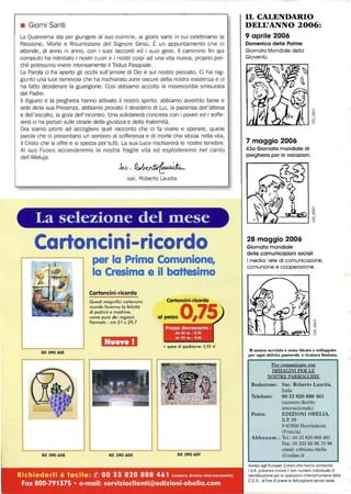 L
• Giorni Santi
La Quaresima sta per giungere al suo culmine, ai giorni santi in cui celebriamo la
Passione, Morte e Risurrezione del Signore Gesù. È un appuntamento che ci
attende, di anno in anno, con i suoi racconti ed i suoi gesti. Il cammino fin qui
compiuto ha ridestato i nostri cuori e i nostri corpi ad una vita nuova, proprio per-
ché potessimo vivere intensamente il Triduo Pasquale.
La Parola ci ha aperto gli occhi sull'amore di Dio e sul nostro peccato. Ci ha rag-
giunto una luce benevola che ha rischiarato zone oscure della nostra esistenza e ci
ha fatto desiderare la guarigione. Così abbiamo accolto la misericordia smisurata
del Padre.
Il digiuno e la preghiera hanno attivato il nostro spirito: abbiamo awertito fame e
sete della sua Presenza, abbiamo provato il desiderio di Lui, la pazienza dell'attesa
e dell'ascolto, la gioia dell'incontro. Una solidarietà concreta con i poveri ed i soffe-
renti ci ha portati sulle strade della giustizia e della fraternità.
Ora siamo pronti ad accogliere quel racconto che ci fa vivere e sperare, quelle
parole che ci presentano un sentiero di sofferenza e di morte che sfocia nella vita,
il Cristo che si offre e si spezza per tutti. La sua Luce rischiarerà le nostre tenebre.
AI suo Fuoco accenderemo la nostra fragile vita ed esploderemo nel canto
dell'Alleluja.
sac. Roberto Laurita
La selezione del filese
Cartoncini-ricordo
Rif. 090 602
Rit. 090 608
Cartoncini-ricordo
Questi magnifici cartoncini
ricordo faranno lo felicitò
di padrini e madrine,
come pure dei ragazzi.
Formato; cm 21 x 29,7
I: (il}l."
Rit. 090 600
Cartoncini-ricordo
a,penoO,75
+ spese di spedizione: 5,95 €
Rit. 090 607
Rich iederli è facile: ® 00 33 820 888 461 (numero diretto Internazionale)
Fax 800·791375 • e-mail: servizioclienti@edizioni·obelia.com
IL CALENDARIO
DELL'ANNO 2006:
9 aprile 2006
Domenica delle Palme
Giornata Mondiale della
Gioventù.
7 maggio 2006
43a Giornata mondiale di
preghiera per le vocazioni.
28 maggio 2006
Giornata mondiale
delle comunicazioni sociali
I media: rete di comunicazione,
comunione e cooperazione.
D ..oslro ""rrlzio è st.·do ideato" ",i1"I)I)ato
I)"r ogni atthità Imstoral" n tiratura limitata.
Per comunicare con
IMMAGINI PER LE
NOSTRE PARROCCHIE
Redazione: Sac. Roberto Laurita,
Italia
Telefono: 0033 820 888 461
(numero diretto
Posta:
internazionale)
EDIZIONI OBELIA,
B.P. 29
F-67850 Herrlisheim
(Francia)
Abbonam.: Tel.: 00 33 820 888 461
Fax: 00 333 88 96 70 96
email: editions.obelia
@online.fr
Awiso agli Europei: Coloro che hanno contabilita
I.V.A. potranno inviare il loro numero individuale di
idenlificazione per le operazioni intercomunitarie della
C.E.E., al fine di avere la fatturazione senza tasse.
 