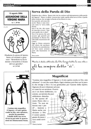 Agosto 06
l 5 agosto 2006
ASSUNZIONE DELLA
VERGINE MARIA
le 1,39-56
Elisabetta fu piena di Spirito
Santo ed esclamò a gran
voce: "Benedetta tu fra le
donne e benedetto il frutto
del tuo grembo".
Le 1, 41-42
L'anima mia magnifica
il Signore e il mio spirito
esulta in Dio, mio salvatore,
perché ha guardato
l'umiltà della sua serva.
D'ora in poi tutte le genera-
zioni mi cWameranno beata.
Il
ASSUNZIONE.
Serva della Parola di Dio
Elisabetta dice a Maria: "Beata colei che ha creduto nell'adempimento della parola
del Signore". Maria, in effetti, incarna due realtà, quella della serva di Dio e quella
della credente che accoglie la Parola ed ha fiducia in essa.
Ecco perché, nel corso dei
secoli, Maria è stata invo-
cata come la "serva della
Parola".
Non è lei che, alle nozze
di Cana dice ai servi: "Fate
tutto quello che vi dirà?".
Non è lei ancora che sarà
accanto agli apostoli per
proclamare la Buona No-
vella della risurrezione del
Cristo?
Oggi la Chiesa annuncia
che coloro che ascoltano
la Parola e la custodiscono
nel loro cuore avranno
parte alla beatitudine di
Maria.
Thierry Larcber
M"-~ ~ ~kt"- "-thr"-k ~ Di.o ~"-60 t"-& k ~"-"' v:b. e
~p- k"- ~e»Lr-re detto "ù"
T. Larcber
Magnificat
"L'anima mia magnifica il Signore e il mio spirito esulta in Dio, mio
salvatore": è così che canta Maria. Ogni cristiano può fare sue le paro-
le che rivolge a Dio e la sua gratitudine per l'azione dello Spirito.
Ognuno di noi è chiamato ad esse-
re come lei un servitore. Il servi-
zio è un dono deliberato, co-
sciente, un'attività che può
addirittura disturba-
re. Per questo all'
inizio Pietro dice a
Gesù: "Tu non mi
laverai mai i pie-
di"... Assieme a
Maria anche noi
diciamo a Dio
il nostro grazie,
grazie di essere i
suoi umili servi-
tori.
Thierry Larcher
 