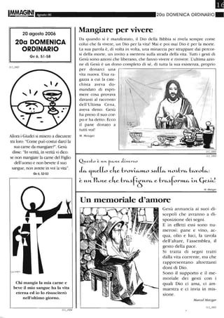 IM.MAG,INI Agosto 06
20 agosto 2006
20a DOMENICA
ORDINARIO
Gv 6,51-58
Allora i Giudei si misero a discutere
tra loro: "Come può costui darci la
sua carne da mangiare?". Gesù
disse: "In verità, in verità vi dico:
se non mangiate la carne del Figlio
dell'uomo e non bevete il suo
sangue, non avrete in voi la vita".
Gv6,52-53
CW mangia la mia carne e
beve il mio sangue ha la vita
eterna ed io lo risusciterò
nell'ultimo giorno.
Il
200 DOMENICA ORDINARIO_
Mangiare per vivere
Da quando si è manifestato, il Dio della Bibbia si rivela sempre come
colui che fa vivere, un Dio per la vita! Mai e poi mai Dio è per la morte.
La sua parola è, di volta in volta, una minaccia per strappare dai percor-
si della morte, un invito a mettersi sulla strada della vita. Tutti i gesti cii
Gesù sono azioni che liberano, che fanno vivere e rivivere. L'ultima azio-
ne di Gesù è un dono completo di sé, di tutta la sua esistenza, proprio
per donarci una
vita nuova. Una ra-
gazza a cui la cate-
chista aveva do-
mandato di espri-
mere cosa provava
davanti al racconto
dell'Ultima Cena,
aveva detto: Gesù
ha preso il suo cor-
po e ha detto: Ecco
il pane donato a
tutti voi!
M. Metzge(
Ques~:o ~ un. r-"-n.e Jiver~o
L 't"-e[L cke-!:rov~»LO ~"-[~ n.O~-!:lAa.. -!:~vor.u:
~ "-n. P~n.e cke-!:r~~f-i-òra.. e-!:ra..~for~ -i-n. Cj~iJ
M. Metzger
Un memoriale d'amore
Gesù annuncia ai suoi di-
scepoli che avranno a di-
sposizione dei segni.
E in effetti essi sono nu-
merosi: pane e vino, ac-
qua, olio e luci, la tavola
dell'altare, l'assemblea, il
gesto della pace.
Si tratta di segni tratti
dalla vita corrente, ma che
rappresentano altrettanti
doni di Dio.
Sono il supporto e il me-
moriale dei gesti con i
quali Dio ci ama, ci am-
maestra e ci invia in mis-
sione.
Marcel Metzget·
 