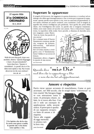 Agosto 06
27 agosto 2006
21a DOMENICA
ORDINARIO
Gv 6,60-69
Molti dei suoi discepoli, dopo aver
ascoltato, dissero: "Questo linguaggio
è duro: chi può intenderlo?".
Gesù disse loro: "Questo vi
scandalizza? ..Le parole che io vi ho
dette sono spirito e vita. Ma vi sono
alcuni tra voi che non credono".
Gv6,60...64
È lo Spirito che dà la vita,
la carne non giova a nulla;
le parole che vi ho dette
sono spirito e vita.
Il
21 a DOMENICA ORDINARIO_
Superare le apparenze
Il vangelo di Giovanni, che leggiamo in questa domenica, ci conduce ad un
dialogo che sfida ogni immaginazione e che ci invita poi a superare le appa-
renze: queste parole sono spirito e vita, non un esercizio di giornalismo. E
noi siamo chiamati ad essere credenti, non creduloni. Così il vangelo fa
appello alla nostra intelligenza più profonda. Non quella dei primi della
classe, ma l'intelligenza del cuore. Le parole che ci vengono trasmesse,
infatti, sono state intese ed accolte con amore. Non ci descrivono l'appa-
renza, la superficie della realtà. Ecco perché, a distanza di duemila anni,
noi reagiamo come Pietro:
"Solo tu, Gesù, hai parole di
vita eterna".
Per i cristiani tutto il Nuovo
Testamento contiene parole
che vengono da lontano,
dall'eternità, dall'amore
smisurato di Dio.
Ed è il Cristo risorto a rivol-
gersi a noi. Il "fondamenta-
lismo" biblico è un errore di
lettura.
Impariamo allora a leggere
le parole di vita eterna.
]ean DeVI;endt
Amore e rispetto
J Deuriendt
Paolo viene spesso accusato di maschilismo. Come si può
accettare, nel XXI secolo, che le mogli siano "sottomesse" ai
loro mariti? Ma bisogna legge-
re con attenzione tutto il
testo. Il principio chiave, in-
fatti, lo si trova alla fine: l'ini-
zio è solo un esempio di
applicazione nella società
antica. Il principio è quello
di un rapporto recipro-
co fatto di amore e di
rispetto.
Tocca alle coppie
di oggi metterlo
in pratica nel-
la loro vita.
Jean Devriendt
 