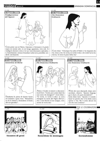Agosto 06
19a Domenica
Ordinario
IMMAGINI DOMENICALI.
Gesù prese con sé Pietro, Giacomo e Giovanni e li portò
sopra un monte alto, in un luogo appartato, loro soli. Si
trasfigurò davanti a loro e le sue vesti divennero splenden-
ti, bianchissime: nessun lavandaio sulla terra potrebbe ren-
derle così bianche.
Gesù disse: "Chiunque ha udito il Padre e ha imparato da
lui, viene a me. In verità, in verità vi dico: chi crede ha la vita
eterna. lo sono il pane della vita".
Assunzione di Maria
Elisabetta fu piena di Spirito Santo
ed esclamò a gran voce: "Benedetta
tu fra le donne e benedetto il frutto
del tuo grembo!".
Incontro di preti
Allora i Giudei si misero a discutere
tra di loro: "Come può costui darci la
sua carne da mangiare?". Gesù disse:
"In verità, in verità vi dico: se non
mangiate la carne del Figlio dell'uo-
mo e non bevete il suo sangue, non
avrete in voi la vita".
Escursione in montagna
21a Domenica Ordinario
M olti dei suoi discepoli, dopo aver
ascoltato, dissero: "Questo linguag-
gio è duro; chi può intenderlo?".
Gesù disse loro: "Questo vi scanda-
lizza? Le parole che vi ho dette sono
spirito e vita. Ma vi sono alcuni tra
voi che non credono".
Gerusalemme
 