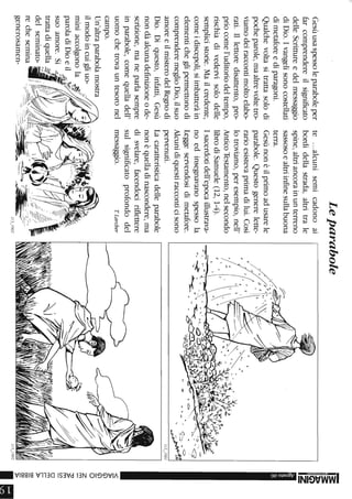 Gesùusaspessoleparaboleper
farcomprendereilsignificato
delleScrittureedelmessaggio
diDio.Ivangelisonocostellati
dimetaforeediparagoni.
Qualchevoltasitrattasolodi
pocheparole,maaltrevoltetro-
viamodeiraccontimoltoelabo-
rati.Illettoredisattento,pro-
priocomel'uditoriodeltempo,
rischiadivedervisolodelle
semplicistorie.Mailcredente,
comeidiscepoli,siimbatteràin
elementicheglipermettonodi
comprenderemeglioDio,ilsuo
amoreeilmisterodelRegnodi
Dio.Diquesto,infatti,Gesù
nondàalcunadefinizioneode-
scrizione,maneparlasempre
inparabole,comequelladell'
uomochetrovauntesoronel
campo.
Un'altraparabolamostra
ilmodoincuigliuo-
miniaccolgonola~~,:'
paroladiDioeil
suoamore.Si
trattadiquella
delseminato-
rechesemina
generosamen-
Leparabole
te...alcunisemicadonoai
bordidellastrada,altritrale
spine,altriancorainunterreno
sassosoealtriinfinesullabuona
terra.
Gesùnonèilprimoadusarele
parabole.Questogenerelette-
rarioesistevaprimadilui.Così
lotroviamo,peresempio,nell'
AnticoTestamento,nelsecondo
librodiSamuele(12,1-4).
Isacerdotidell'epocaillustrava-
noedinsegnavanospessola
Leggeservendosidimetafore.
Alcunidiquestiracconticisono
pervenuti.
Lacaratteristicadelleparabole
nonèquelladinascondere,ma
disvelare,facendociriflettere
sulsignificatoprofondodel
messaggio.ILarcher
~:'.~
.II-f·~
.~->----~-.-=--=-~~-.-....---------,.---
~...-
113_1903
,/o
...J:'li~~(I>~tvrl'~
........;--......,4"~~·V.'(-.:-
-3:
3:
~
Z
-
<
»G)
G)
O
Z
m
~m
CJ)
om
I
I
»
CO
CO
CO
»
la
 