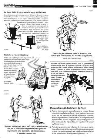 I!MA9"INI Agosto 06
La forza della legge e non la legge della forza
Il mondo risuona del rumore crescente delle armi. E noi ci troviamo
davanti due possibilità. La prima è la convinzione che i conflitti si pos-
sano risolvere grazie ad una larga e solida disponibilità a negoziare
seguendo la saggezza e il diritto. La seconda è che davanti a minacce
insidiose e ricorrenti, il ricorso alla forza è diret-
tamente efficace. Quest'ultima vorrebbe ri-
durre la cooperazione internazionale in
materia di disarmo permettendo invece
una crescita degli armamenti, ma questo
provocherà degli effetti negativi nelle relazioni
internazionali. Dobbiamo lanciare un
Rispetto e riconciliazione
Anche nei conflitti Più duri è possibile
addirittura indispensabile che si rispet-
ti la dignità dell'avversario mili-
tare, quella delle vittime ci-
vili e di tutte le persone im-
plicate nello scontro.
È così che si favorirà
anche la riconcilia-
zione, necessaria
al ristabilimento
della pace dopo
il conflitto.
(Giovanni
Paolo II, 2003)
messaggio chiaro a
favore della forza
della legge, oppo-
sta alla legge della
forza.
(Mons. Celestino
Migliore, all'ONU
nel 2003)
Nessun trattato di pace può essere considerato
tale, se si nasconde segretamente qualche
argomento che permette di ricominciare
la guerra. (Immanuel Kanl)
•TEMI: GUERRA E PACE_
Essere in pace con se stessi è il mezzo Più
sicuro per cominciare ad esserlo con gli altri.
(Luis de Leon, I nomi del Cristo)
Voi che lottate in questo mondo, con la speranza di
dominare gli altri, di superare i piccoli e di porvi al di
sopra di essi, come potrete intendere il canto della
lunaL_Quando le stelle percorrono il cielo assieme
alla luna, esse cantano dei poemi melodiosi e raffina-
ti. Se voi avete il
cuore pacificato e
puro, potrete
intendere il Jloro canto_
(Kin Hnin Yu,
Il riso della
terra)
Il Decalogo di Assisi per la Pace
1. Noi ci impegniamo a proclamare la nostra ferma
convinzione che la violenza e il terrorismo si oppon-
gono ad un autentico sPirito religioso e condan-
nando ogni ricorso alla violenza e alla guerra nel
nome di Dio o della religione, noi ci impegniamo a
fare tutto ciò che è possibile per sradicare le cause
del terrorismo.
2. Noi ci impegniamo ad educare le persone al rispet-
to e alla stima reciproca perché si possa raggiunge-
re una coesistenza pacifica e solidale tra membri di
etnie, di culture e di religioni differenti (. ..).
 