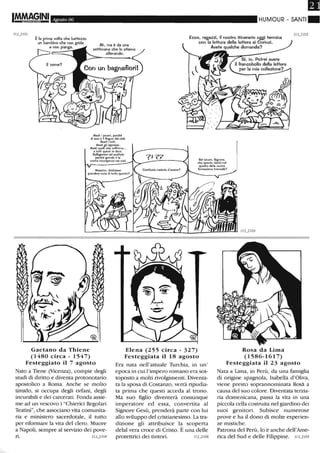 ImMAGINI Agosto 06 HUMOUR - SANTI.
È la prima volta che battezzo
un bambino che non grida
Ah. ma è da una
settimana che lo stiamo
allenando.
Ecco. ragazzi, il nostro itinerario oggi termina
con la lettura della lettera ai Corinzi.
e non piange. Avete qualche domanda?
Beati i poveri, perché
di essi è il Regno dei cieli.
Beati i miti.
Beati gli oppressi.
Beati queUf che soffrono...
El fuMi quesli io dico:
Rallegfstevi ed esultate
perChé grende è le
vostra ricompensa nei cieli. Sei sicuro, Signore.
che questo tieniti nel
quadro della nostra
formazione triennale?
Gaetano da Thiene
(1480 circa - 1547)
Festeggiato il 7 agosto
Nato a Tiene (Vicenza), compie degli
studi di diritto e diventa protonotario
apostolico a Roma. Anche se molto
tirrùdo, si occupa degli orfani, degli
incurabili e dei carcerati. Fonda assie-
me ad un vescovo i "Chierici Regolari
Teatini", che associano vita comunita-
ria e ministero sacerdotale, il tutto
per riformare la vita del clero. Muore
a Napoli, sempre al servizio dei pove-
ri. 113..}/04
Elena (255 circa - 327)
Festeggiata il 18 agosto
Era nata nell'attuale Turchia, in un'
epoca in cui l'impero romano era sot-
toposto a molti rivolgimenti. Diventa-
ta la sposa di Costanzo, verrà ripudia-
ta prima che questi acceda al trono.
Ma suo figlio diventerà comunque
imperatore ed essa, convertita al
Signore Gesù, prenderà parte con lui
allo sviluppo del cristianesimo. La tra-
dizione gli attribuisce la scoperta
delal vera croce di Cristo. È una delle
protettrici dei tintori. " 3..} /06
1/3j/03
Rosa da Lima
(1586-1617)
Festeggiata il 23 agosto
Nata a Lima, in Perù, da una famiglia
di origine spagnola, Isabella d'Oliva,
viene presto soprannominata Ros~ a
causa del suo colore. Diventata terzia-
ria domenicana, passa la vita in una
piccola cella costruita nel giardino dei
suoi genitori. Subisce numerose
prove e ha il dono di molte esperien-
ze mistiche.
Patrona del Pern, lo è anche dell'Ame-
rica del Sud e delle Filippine. IIVI05
 
