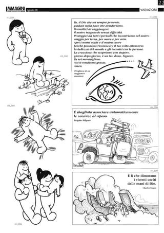 Agosto 06
Tu, il Dio che sei sempre presente,
guidaci nella pace che desideriamo.
Permettici di raggiungere
il nostro traguardo senza difficoltà.
VARIAZIONI.
Proteggici da tutti i pericoli che incontriamo nel nostro
viaggio per terra, per mare e per aria.
APri i nostri occhi e il nostro cuore
perché possiamo riconoscere il tuo volto attraverso
la bellezza del mondo e gli incontri con le persone.
La creazione che scopriamo con stupore,
giorno dopo giorno, è un tuo dono, Signore.
Tu sei meraviglioso.
Noi ti rendiamo grazie.
Amen.
(Preghiera d i un
viaggiatore
aTlonÌ1no)
--....--,. ,. , ,
È sbagliato associare automaticamente
le vacanze al riposo.
Brigitte Hilgner
È li che dimorano
i viventi usciti
dalle mani di Dio.
Charles Singer
 