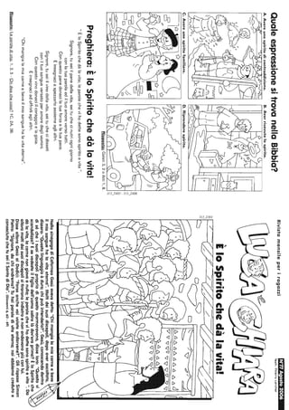 QualeespressionesitrovanellaBibbia?
A.Avereunospiritodicontraddizione.
_/lPi::IX?Vi..f'"'liì""?1'IJA
C.Avereunospiritofamiliare.D.Riprenderespirito.
~~I~
Si
~,
'""N
,,'
--..,'-./1""/I:::;
Risposta:Galati3,2oAtti1,8.
'"
Preghiera:EloSpiritochedàlavita!
"ÈloSpiritochedàlavita;leparolechevihodettesonospiritoevita".
Signore,tuseiilpanedellavita,seituchecinutriognigiorno
conlatuaparolaediltuoamoreversotutti.
Conquestopanedonacilatuaforzaelatuapace.
Einsegnaciaspezzarloassiemeaglialtri.
Signore,tuseiilvinodellavita,seituchecidisseti
coniltuosangueversatoperamoredegliuomini.
Conquestovinodonaciilcoraggioelagioia.
Einsegnaciadoffrirliaglialtri.
"Chimangialamiacarneebeveilmiosanguehalavitaeterna".
Risposte:Leparoledivita:1,2,5-Chidicechecosa?1C,2A,3B.
RivistamensileperiragazziN~AgostO2006
Tesli:ThlerryLarcher
...
EloSpiritochedàlavita!
~~7://z==7'/7=777-/:/'~/d,
~
NellasinagogadiCafarnaoGesùavevadetto:"Chimangialamiacarneebeve
ilmiosanguehalavitaeterna".Moltideisuoidiscepoli,dopoaverascoltato,
dissero:"Questolinguaggioèduro;chipuòintenderlo?".Gesù,conoscendodentro
disécheisuoidiscepolipropriodiquestomormoravano,disseloro:"Questovi
scandalizza?EsevedesteilFigliodell'uomosalirelàdov'eraprima?ÈloSpiritoche
dàlavita,lacarnenongiovaanulla;leparolechevihodettesonospiritoevita".Da
alloramoltideisuoidiscepolisitiraronoindietroenonandavanopiùconlui.
DissealloraGesùaiDodici:"Forseanchevoivoleteandarvene?".GlirisposeSimon
Pietro:"Signore,dachiandremo?Tuhaiparoledivitaeterna;noiabbiamocredutoe
conosciutochetuseiilSantodiDio",(Giovanni6,60-69)
 