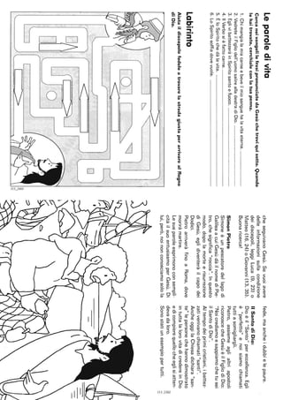 Leparoledivita
CercaneivangelilefrasipronunciatedaGesùchetroviquisotto.Quando
lehaitrovate,cerchialeconlatuapenna.
1.Chimangialamiacarneebeveilmiosanguehalavitaeterna.
2.VedreteilFigliodell'uomosalirealladestradiDio.
3.EglivibattezzeràinSpiritosantoefuoco.
4.IlVerbosièfattocarne.
5.ÈloSpiritochedàlavita.
6.LoSpiritosoffiadovevuole.
Labirinto
AiutaildiscepolofedeleatrovarelastradagiustaperarrivarealRegno
diDio.
[0]_1~~,
o
o
c;",.
"',,..,
Il,-
cheseguivanoGesù.Sevuoiavere
delleinformazionisullacondizione
deidiscepoli,leggiLuca(9,23)o
Matteo(16,24)oGiovanni(13,35).
Buonaricerca!
SimonPietro
Simoneèunpescatoredellagodi
GalileaacuiGesùdàilnomediPie-
tro,chesignifica"roccia".Inquesto
modo,dopolamorteerisurrezione
diGesù,eglidiventeràilcapodei
Dodici.
PietroarriveràfinoaRoma,dove
moriràmartire.
Lesueparoleesprimonoconsempli-
citàilsuoentusiasmoperGesù.Di
lui,però,noinonconosciamosolola
fede,maancheidubbielepaure.
IlSantodiDio:
Dioèil"Santo"pereccellenza.Egli
è"perfetto"enoisiamochiamati
tuttiasomigliargli.
Pietro,assiemeaglialtriapostoli
riconoscecheGesùèilFigliodiDio:
"Noicrediamoesappiamochetusei
ilSantodiDio".
AItempodeiprimicristiani,ibattez-
zativenivanochiamati"santi".
AncheoggilaChiesadichiara"san-
te"lepersonechehannodimostrato
intuttalalorovitadicredereinDio
edicompierequellocheeglisiatten-
devadaloro.
Sonostatiunesempiopertutti.
8,..,
;:::,
 