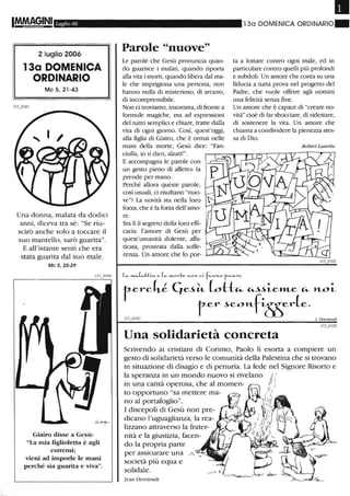 IM.MA§INI Ll/glio 06
2 luglio 2006
13a DOMENICA
ORDINARIO
Mc5,21-43
Una donna, malata da dodici
anni, diceva tra sé: "Se riu-
scirò anche solo a toccare il
suo mantello, sarò gualita".
E all'istante sentì che era
stata guarita dal suo male.
Mc 5,28-29
Giairo disse a Gesù:
"La mia figlioletta è agli
estremi;
vieni ad imporle le mani
perché sia guarita e viva".
Parole "nuove"
Le parole che Gesù pronuncia quan-
do guarisce i malati, quando riporta
alla vita i morti, quando libera dal ma-
le che imprigiona una persona, non
hanno nulla di misterioso, di arcano,
di incomprensibile.
Non ci troviamo, insomma, di fronte a
formule magiche, ma ad espressioni
del tutto semplici e chiare, tratte dalla
vita di ogni giorno. Così, quest'oggi,
alla figlia di Giairo, che è ormai nelle
mani della morte, Gesù dice: "Fan-
ciulla, io ti dico, alzati!".
E accompagna le parole con
un gesto pieno di affetto: la
prende per mano.
Perché allora queste parole,
così usuali, ci risultano "nuo-
ve"? La novità sta nella loro
forza, che è la forza dell'amo-
re.
Sta lì il segreto della loro effi-
cacia: l'amore di Gesù per
quest'umanità dolente, affa-
ticata, prostrata dalla soffe-
renza. Un amore che lo por-
Il
130 DOMENICA ORDINARIO"
ta a lottare contro ogni male, ed in
particolare contro quelli più profondi
e subdoli. Un amore che conta su una
fiducia a tutta prova nel progetto del
Padre, che vuole offrire agli uomini
una felicità senza fine.
Un amore che è capace di "creare no-
vità" cioè di far sbocciare, di ridestare,
di sostenere la vita. Un amore che
chiama a condividere la pienezza stes-
sa di Dio.
Robert Lattrita
L... .......L..-tii'" e ( ", '"-Orte. ,'-O >L CLf"'>LH.O f"'....1'"'"
t-crck~ Cjc~tt.. (ottco.- ~~LC»LC co.- n-OL
t-cr ~con-fS5cr(c.
J DI!VI·iendt
Una solidarietà concreta
Scrivendo ai cristiani di Corinto, Paolo li esorta a compiere un
gesto di solidalietà verso le comunità della Palestina che si trovano
in situazione di disagio e di penuria. La fede nel Signore Risorto e
la speranza in un mondo nuovo si livelano ) I
in una carità operosa, che al momen- :;)
to opportuno "sa mettere ma- I i~/
no al portafoglio". ..  .
I discepoli di Gesù non pre-
dicano l'uguaglianza, la rea-
lizzano attraverso la frater-
nità e la giustizia, facen-
do la propria parte
per assicurare una
società più equa e
solidale.
Jean Devriendt
 