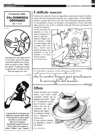 Settembre 06
10 settembre 2006
23a DOMENICA
ORDINARIO
Mc 7, 31-37
1/4...}601
Gesù gli pose le dita negli orecchi
e con la saliva gli toccò la lingua;
guardando quindi verso il cielo,
emise un sospiro e disse: "Effatà",
cioè ')priti!". E subito gli si apriro-
no gli orecchi e si sciolse il nodo
della sua lingua. Mc 7, 33-35
E portando il sordomuto in
disparte, lontano dalla folla,
Gesù gli pose le dita negli
orecchi e con la saliva
gli toccò la lingua;
guardando quindi verso il
cielo, emise un sospiro e
disse: "Effatà", cioè: ''Apritil''.
230 DOMENICA ORDINARIO.
'-
E difficile nascere
Sembra che il piccolo d'uomo venga alla luce gettando un grido. Sembra
anche che esca dal grembo materno con i pugni chiusi. Com'è difficile
nascere e aprirsi alla vita! Un po' alla volta il bambino imparerà a parla-
re, ad articolare i suoni, ad ascoltare e ad esprimersi. Un po' alla volta
saprà aprire le sue mani e tenderle verso gli altri per comunicare ed
entrare in relazione.
La vita non può svi-
lupparsi se non si
apre al mondo circo-
stante e agli altri.
Signore, stappa i no-
stri orecchi, sciogli
la nostra lingua, apri
le nostre mani e di-
lata i nostri cuori
perché possano ma-
nifestarsi in noi la
bellezza e la forza
del tuo amore.
Mom. Christian Kratz
Tr", ~>Lte>LJere. e f",rL",re e5~te H->L Le;::--,,"-e ,,"-oLto forte:
~ >LeLL ""-~H-r,,, ;">L CH-L "'fr~,,"-o ;.. >LO~rL orecck;..
cke [<i- l'Lo..tr<i- [Ll'LÒr<i- tU.d t,roc[<i-",,-"-1"e
[e »Ler<i-VLS_Le Je[ »LonL.
Effatà
Come ha fatto con il sordo~
muto, così Gesù vuole
condurre anche noi in
disparte per dirci: '~pri­
ti!". Il miracolo si com-
pie di nuovo.. .ogni
volta che noi ac-
cettiamo che lo
Spirito del Signo-
re rischiari, fortifi-
chi e trasformi la
nostra vita.
È una nuova nascita,
un appello a vivere e
ad amare!
Mons. Cbtislian Kratz
Mons. C. Kralz
 